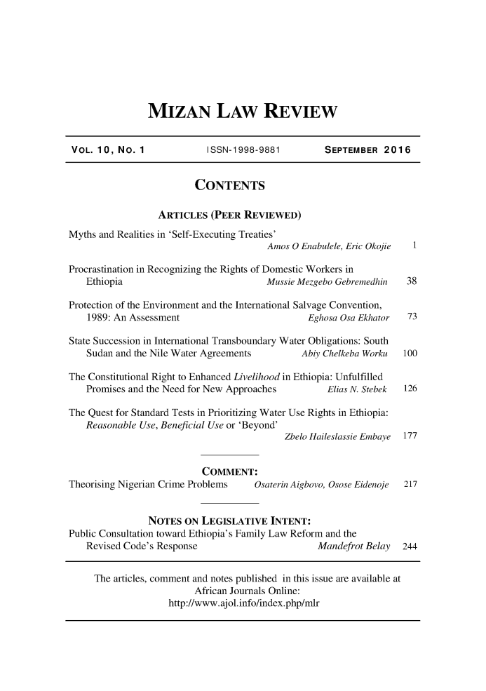 handle is hein.journals/mizanlr10 and id is 1 raw text is: 








MIZAN LAW REVIEW


VOL.  10, No. 1             ISSN-1998-9881          SEPTEMBER   2016


                         CONTENTS

                  ARTICLES   (PEER REVIEWED)
Myths and Realities in 'Self-Executing Treaties'
                                        Amos 0 Enabulele, Eric Okojie 1

Procrastination in Recognizing the Rights of Domestic Workers in
    Ethiopia                            Mussie Mezgebo Gebremedhin  38

Protection of the Environment and the International Salvage Convention,
    1989: An Assessment                         Eghosa Osa Ekhator  73

State Succession in International Transboundary Water Obligations: South
    Sudan and the Nile Water Agreements        Abiy Chelkeba Worku 100

The Constitutional Right to Enhanced Livelihood in Ethiopia: Unfulfilled
    Promises and the Need for New Approaches        Elias N. Stebek 126

The Quest for Standard Tests in Prioritizing Water Use Rights in Ethiopia:
   Reasonable Use, Beneficial Use or 'Beyond'
                                           Zbelo Haileslassie Embaye 177


                           COMMENT:
Theorising Nigerian Crime Problems   Osaterin Aigbovo, Osose Eidenoje 217


                NOTES  ON  LEGISLATIVE   INTENT:
Public Consultation toward Ethiopia's Family Law Reform and the
    Revised Code's Response                       Mandefrot Belay  244


    The  articles, comment and notes published in this issue are available at
                         African Journals Online:
                    http://www.ajol.info/index.php/mlr


