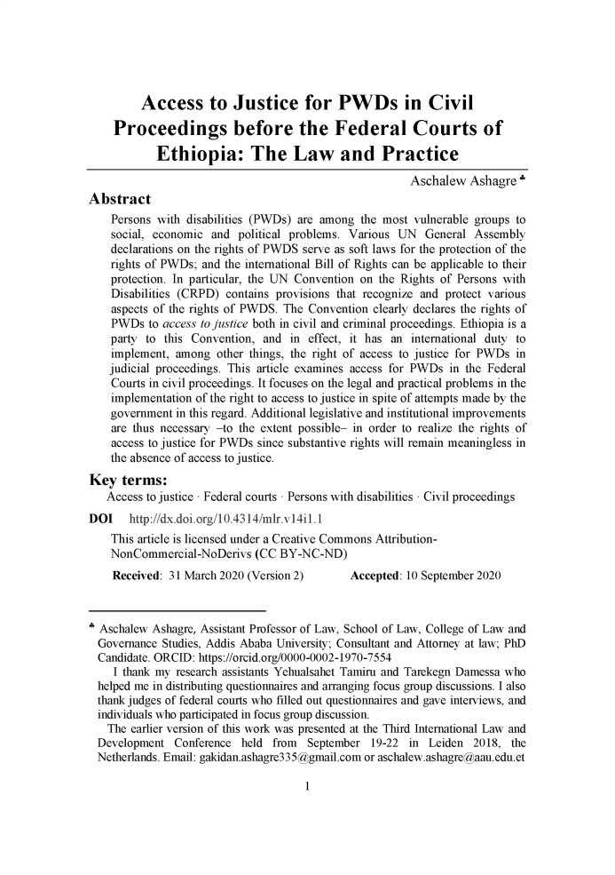 handle is hein.journals/mizanlr14 and id is 1 raw text is: 





         Access to Justice for PWDs in Civil

    Proceedings before the Federal Courts of

            Ethiopia: The Law and Practice

                                                       Aschalew  Ashagre'
Abstract
    Persons with disabilities (PWDs) are among the most vulnerable groups to
    social, economic and  political problems. Various UN  General Assembly
    declarations on the rights of PWDS serve as soft laws for the protection of the
    rights of PWDs; and the international Bill of Rights can be applicable to their
    protection. In particular, the UN Convention on the Rights of Persons with
    Disabilities (CRPD) contains provisions that recognize and protect various
    aspects of the rights of PWDS. The Convention clearly declares the rights of
    PWDs  to access to justice both in civil and criminal proceedings. Ethiopia is a
    party to this Convention, and in  effect, it has an international duty to
    implement, among  other things, the right of access to justice for PWDs in
    judicial proceedings. This article examines access for PWDs in the Federal
    Courts in civil proceedings. It focuses on the legal and practical problems in the
    implementation of the right to access to justice in spite of attempts made by the
    government in this regard. Additional legislative and institutional improvements
    are thus necessary -to the extent possible- in order to realize the rights of
    access to justice for PWDs since substantive rights will remain meaningless in
    the absence of access to justice.
Key   terms:
   Access to justice - Federal courts - Persons with disabilities - Civil proceedings
DOI http://dx.doi.org/l0.4314/mlr.v14i1.1
    This article is licensed under a Creative Commons Attribution-
    NonCommercial-NoDerivs   (CC BY-NC-ND)
    Received: 31 March 2020 (Version 2)      Accepted: 10 September 2020



* Aschalew Ashagre, Assistant Professor of Law, School of Law, College of Law and
  Governance Studies, Addis Ababa University; Consultant and Attorney at law; PhD
  Candidate. ORCID: https://orcid.org/0000-0002-1970-7554
    I thank my research assistants Yehualsahet Tamiru and Tarekegn Damessa who
  helped me in distributing questionnaires and arranging focus group discussions. I also
  thank judges of federal courts who filled out questionnaires and gave interviews, and
  individuals who participated in focus group discussion.
  The  earlier version of this work was presented at the Third International Law and
  Development  Conference held from   September 19-22  in Leiden  2018, the
  Netherlands. Email: gakidan.ashagre335@gmail.com or aschalew.ashagre@aau.edu.et


1


