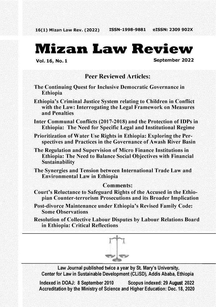 handle is hein.journals/mizanlr16 and id is 1 raw text is: ISSN-1998-9881  eISSN: 2309 902X

Mizan Law Review
Vol. 16, No. 1                            September 2022
Peer Reviewed Articles:
The Continuing Quest for Inclusive Democratic Governance in
Ethiopia
Ethiopia's Criminal Justice System relating to Children in Conflict
with the Law: Interrogating the Legal Framework on Measures
and Penalties
Inter Communal Conflicts (2017-2018) and the Protection of IDPs in
Ethiopia: The Need for Specific Legal and Institutional Regime
Prioritization of Water Use Rights in Ethiopia: Exploring the Per-
spectives and Practices in the Governance of Awash River Basin
The Regulation and Supervision of Micro Finance Institutions in
Ethiopia: The Need to Balance Social Objectives with Financial
Sustainability
The Synergies and Tension between International Trade Law and
Environmental Law in Ethiopia
Comments:
Court's Reluctance to Safeguard Rights of the Accused in the Ethio-
pian Counter-terrorism Prosecutions and its Broader Implication
Post-divorce Maintenance under Ethiopia's Revised Family Code:
Some Observations
Resolution of Collective Labour Disputes by Labour Relations Board
in Ethiopia: Critical Reflections
Law Journal published twice a year by St. Mary's University,
Center for Law in Sustainable Development (CLiSD), Addis Ababa, Ethiopia
Indexed in DOAJ: 8 September 2010  Scopus indexed: 29 August 2022
Accreditation by the Ministry of Science and Higher Education: Dec. 18, 2020

16(1) Mizan Law Rev. (2022)


