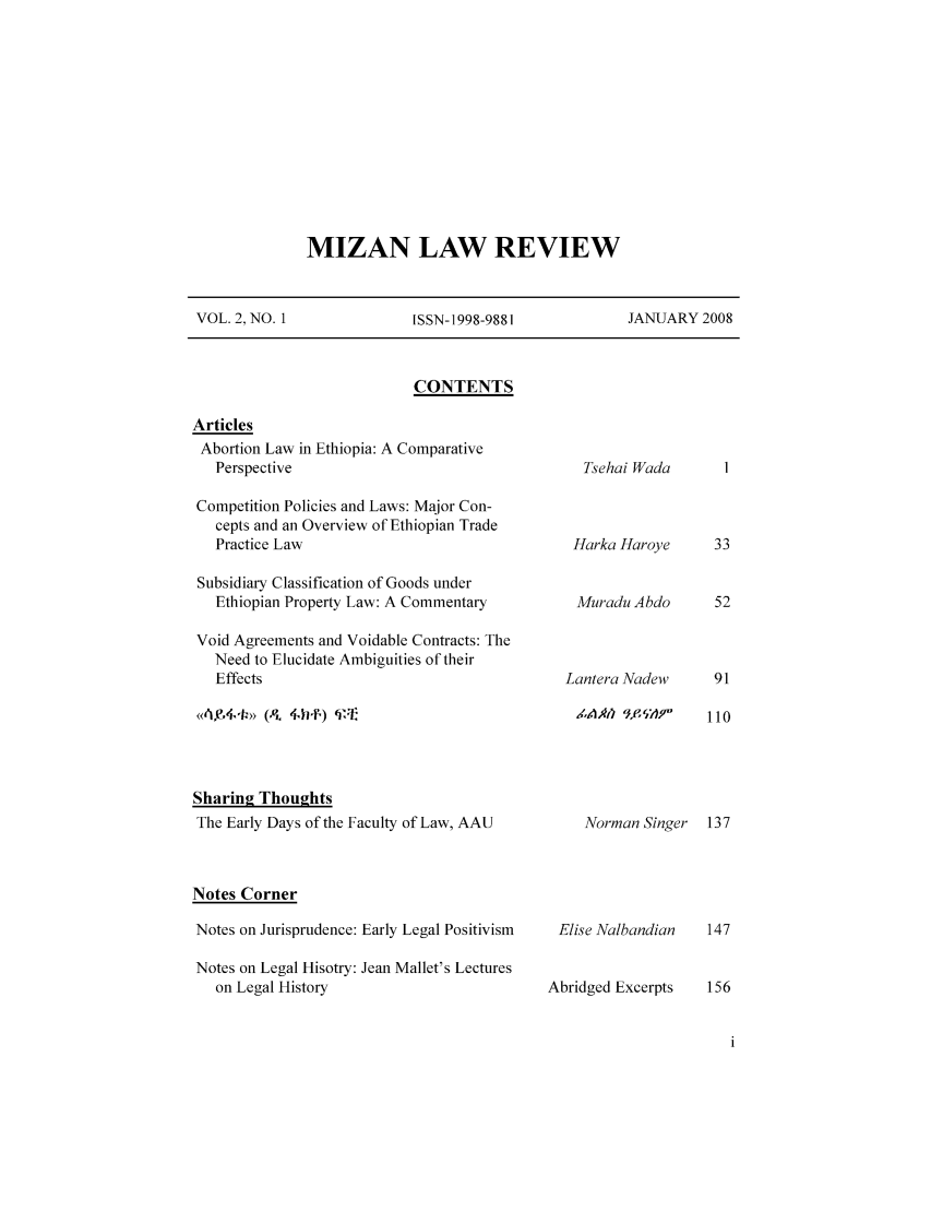 handle is hein.journals/mizanlr2 and id is 1 raw text is: MIZAN LAW REVIEW

VOL. 2, NO. 1               ISSN-1998-9881             JANUARY 2008

CONTENTS

Articles
Abortion Law in Ethiopia: A Comparative
Perspective
Competition Policies and Laws: Major Con-
cepts and an Overview of Ethiopian Trade
Practice Law
Subsidiary Classification of Goods under
Ethiopian Property Law: A Commentary
Void Agreements and Voidable Contracts: The
Need to Elucidate Ambiguities of their
Effects

Sharin2 Thoughts
The Early Days of the Faculty of Law, AAU
Notes Corner
Notes on Jurisprudence: Early Legal Positivism
Notes on Legal Hisotry: Jean Mallet's Lectures
on Legal History

Tsehai Wada
Harka Haroye
Muradu Abdo
Lantera Nadew
ZIAk) 1'e. 'A,9

Norman Singer 137

Elise Nalbandian
Abridged Excerpts


