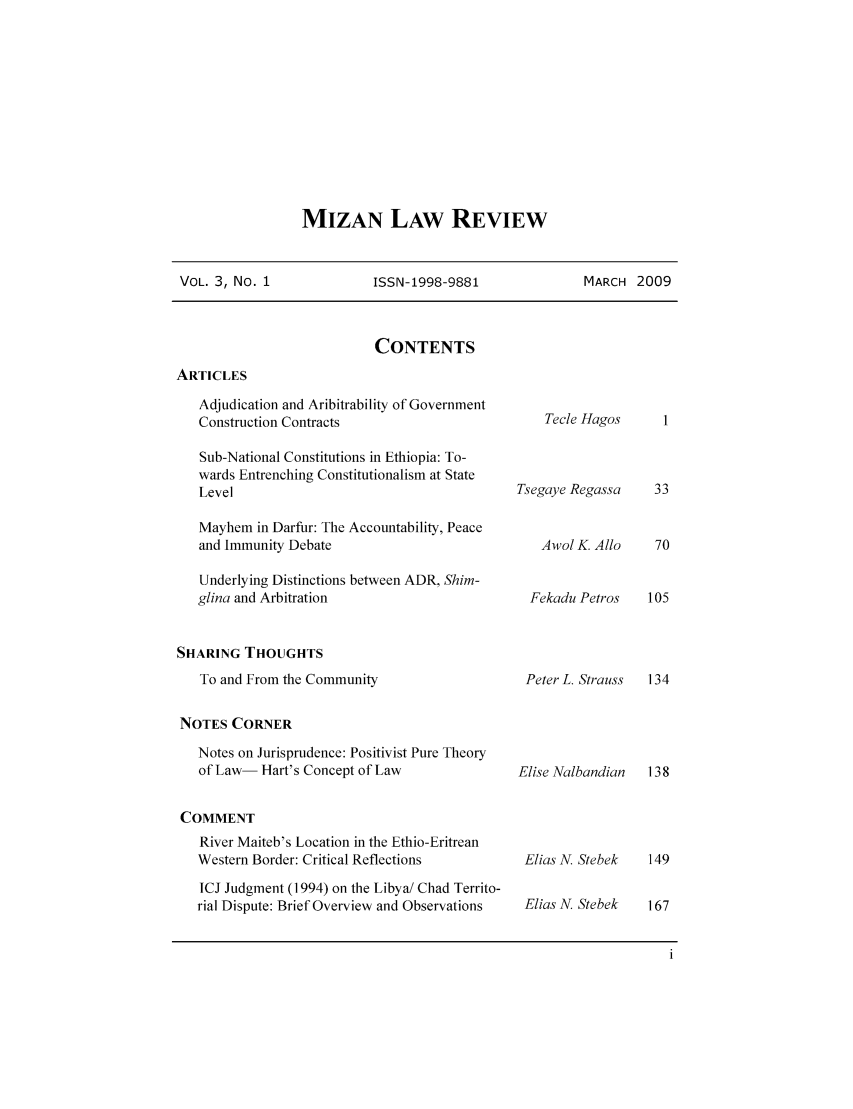 handle is hein.journals/mizanlr3 and id is 1 raw text is: MIZAN LAW REVIEW

VOL. 3, No. 1          ISSN-1998-9881           MARCH 2009

CONTENTS

ARTICLES

Adjudication and Aribitrability of Government
Construction Contracts
Sub-National Constitutions in Ethiopia: To-
wards Entrenching Constitutionalism at State
Level
Mayhem in Darfur: The Accountability, Peace
and Immunity Debate
Underlying Distinctions between ADR, Shim-
glina and Arbitration

Tecle Hagos
Tsegaye Regassa
Awol K. Allo
Fekadu Petros

SHARING THOUGHTS

To and From the Community
NOTES CORNER

Notes on Jurisprudence: Positivist Pure Theory
of Law- Hart's Concept of Law
COMMENT
River Maiteb's Location in the Ethio-Eritrean
Western Border: Critical Reflections
ICJ Judgment (1994) on the Libya/ Chad Territo-
rial Dispute: Brief Overview and Observations

Peter L. Strauss    134

Elise Nalbandian  138

Elias N. Stebek
Elias N. Stebek


