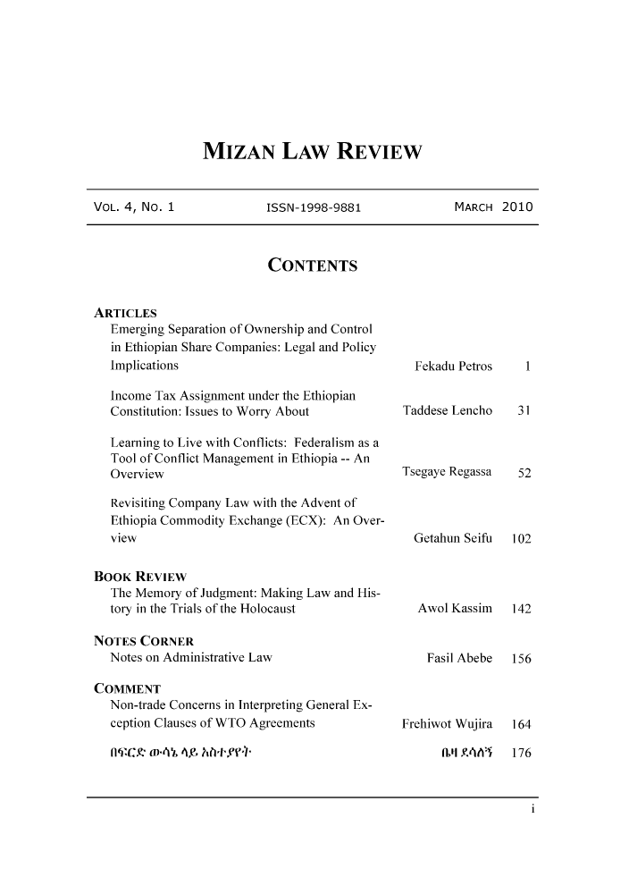 handle is hein.journals/mizanlr4 and id is 1 raw text is: MIZAN LAW REVIEW

VOL. 4, No. 1           ISSN-1998-9881           MARCH 2010

CONTENTS

ARTICLES
Emerging Separation of Ownership and Control
in Ethiopian Share Companies: Legal and Policy
Implications
Income Tax Assignment under the Ethiopian
Constitution: Issues to Worry About
Learning to Live with Conflicts: Federalism as a
Tool of Conflict Management in Ethiopia -- An
Overview
Revisiting Company Law with the Advent of
Ethiopia Commodity Exchange (ECX): An Over-
view
BOOK REVIEW
The Memory of Judgment: Making Law and His-
tory in the Trials of the Holocaust
NOTES CORNER
Notes on Administrative Law
COMMENT
Non-trade Concerns in Interpreting General Ex-
ception Clauses of WTO Agreements
nqEC.! m-,k 4 Ah+,ff

Fekadu Petros
Taddese Lencho
Tsegaye Regassa
Getahun Seifu
Awol Kassim
Fasil Abebe

Frehiwot Wujira

1
31
52
102
142
156

164

nlq YUA  176

1


