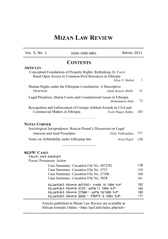 handle is hein.journals/mizanlr5 and id is 1 raw text is: MIZAN LAW REVIEW

VOL. 5, No. 1              ISSN-1998-9881                SPRING 2011
CONTENTS
ARTICLES
Conceptual Foundations of Property Rights: Rethinking De Facto
Rural Open Access to Common-Pool Resources in Ethiopia
Elias N. Stebek  1
Human Rights under the Ethiopian Constitution: A Descriptive
Overview                                   Adem Kassie Abebe  41
Legal Pluralism, Sharia Courts and Constitutional Issues in Ethiopia
Mohammed Abdo    72
Recognition and Enforcement of Foreign Arbitral Awards in Civil and
Commercial Matters in Ethiopia              Tecle Hagos Bahta  105
NOTES CORNER
Sociological Jurisprudence: Roscoe Pound's Discussion on Legal
Interests and Jural Postulates               Elise Nalbandian  141
Notes on Arbitrability under Ethiopian law          Aron Degol  150
'PCAFT/ CASES
4-hY.4 - J O7'A
Focus: Possessory Action
Case Summary: Cassation File No. 4072/92            158
Case Summary: Cassation File No. 4723               159
Case Summary: Cassation File No. 27506              160
Case Summary: Cassation File No. 5028               161
L,/m/W/1+ PA/an/  4072/92- *tJ  16 1994 3.Y        162
L,/m/W/1+ PA/an/  4723 dh9  11 1994 93.7'          165
PL/m/'/fL0  Ph/lI/l 27506  JchA& 19/1999 '3.7'     169
L,/m/W/f+ PA/an/ 5028   'PP7 9 1994 1.9          171

Articles published in Mizan Law Review are available at
African Journals Online: <http://ajol.info/index.php/mlr>


