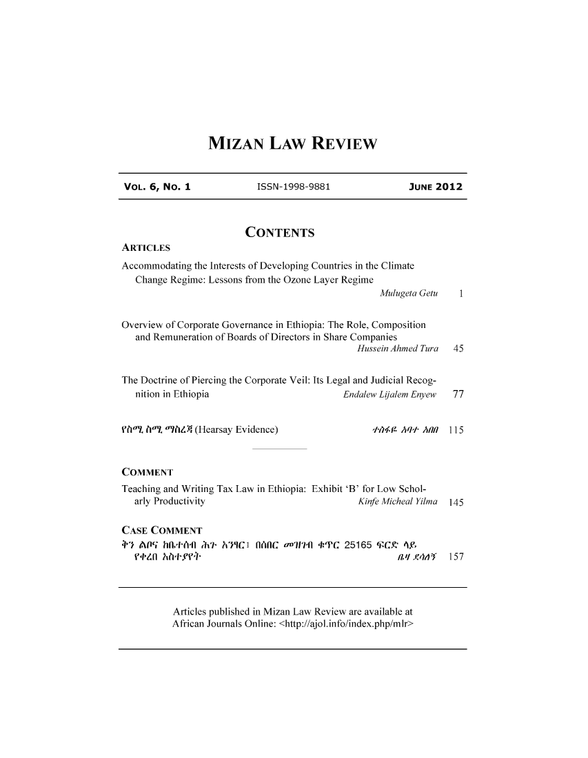 handle is hein.journals/mizanlr6 and id is 1 raw text is: MIZAN LAW REVIEW

VOL. 6, No. 1         ISSN-1998-9881           JUNE 2012

CONTENTS

ARTICLES

Accommodating the Interests of Developing Countries in the Climate
Change Regime: Lessons from the Ozone Layer Regime
Mulugeta Getu
Overview of Corporate Governance in Ethiopia: The Role, Composition
and Remuneration of Boards of Directors in Share Companies
Hussein Ahmed Tura
The Doctrine of Piercing the Corporate Veil: Its Legal and Judicial Recog-
nition in Ethiopia                        Endalew Lifalem Enyew

M0% 1)0% o?8P. (Hearsay Evidence)               +4t4fA Aqti AIR  115
COMMENT
Teaching and Writing Tax Law in Ethiopia: Exhibit 'B' for Low Schol-
arly Productivity                          Kinfe Micheal Yilma  145
CASE COMMENT
4  A05 hsth4fl ;7 -'PC  O 'RC onlc f7 a 'IPC 25165   Y 4,
ftzn AUff                                         aZ',l4lAY  157

Articles published in Mizan Law Review are available at
African Journals Online: <http://ajol.info/index.php/mlr>

1
45
77



