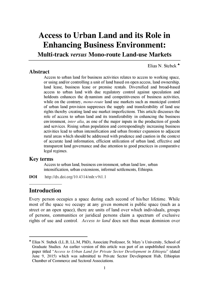 handle is hein.journals/mizanlr9 and id is 1 raw text is: 






     Access to Urban Land and its Role in

       Enhancing Business Environment:

    Multi-track versus Mono-route Land-use Markets

                                                             Elias N. Stebek'
Abstract
        Access to urban land for business activities relates to access to working space,
        or using and/or controlling a unit of land based on open access, land ownership,
        land lease, business lease or premise rentals. Diversified and broad-based
        access to urban land with due regulatory control against speculation and
        holdouts enhances the dynamism and competitiveness of business activities,
        while on the contrary, mono-route land use markets such as municipal control
        of urban land provision suppresses the supply and transferability of land use
        rights thereby creating land use market imperfections. This article discusses the
        role of access to urban land and its transferability in enhancing the business
        environment, inter alia, as one of the major inputs in the production of goods
        and services. Rising urban population and correspondingly increasing business
        activities lead to urban intensification and urban frontier expansion to adjacent
        rural areas which should be addressed with prudence and caution in the context
        of accurate land information, efficient utilization of urban land, effective and
        transparent land governance and due attention to good practices in comparative
        legal regimes.

Key   terms
        Access to urban land, business environment, urban land law, urban
        intensification, urban extensions, informal settlements, Ethiopia.
DOI     http://dx.doi.org/10.4314/mldr.v9il.1


Introduction

Every  person occupies a space  during each second  of his/her lifetime. While
most  of the space we occupy  at any given moment   is public space (such as a
street or an open space), there are units of land over which individuals, groups
of persons, communities   or juridical persons claim a spectrum  of exclusive
rights of use and control. Access  to land does not thus mean  dominion  over




  Elias N. Stebek (LL.B, LL.M, PhD), Associate Professor, St. Mary's University, School of
  Graduate Studies. An earlier version of this article was part of an unpublished research
  paper titled Access to Urban Land for Private Sector Development in Ethiopia (dated
  June 9, 2015) which was submitted to Private Sector Development Hub, Ethiopian
  Chamber of Commerce and Sectoral Associations.
                                      1


