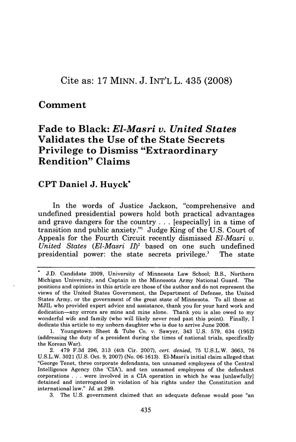 handle is hein.journals/mjgt17 and id is 439 raw text is: Cite as: 17 MINN. J. INT'L L. 435 (2008)
Comment
Fade to Black: El-Masri v. United States
Validates the Use of the State Secrets
Privilege to Dismiss Extraordinary
Rendition Claims
CPT Daniel J. Huyck*
In the words of Justice Jackson, comprehensive and
undefined presidential powers hold both practical advantages
and grave dangers for the country . . . [especially] in a time of
transition and public anxiety.' Judge King of the U.S. Court of
Appeals for the Fourth Circuit recently dismissed El-Masri v.
United States (El-Masri I1)2 based on one such undefined
presidential power: the       state  secrets privilege.'     The    state
* J.D. Candidate 2009, University of Minnesota Law School; B.S., Northern
Michigan University, and Captain in the Minnesota Army National Guard. The
positions and opinions in this article are those of the author and do not represent the
views of the United States Government, the Department of Defense, the United
States Army, or the government of the great state of Minnesota. To all those at
MJIL who provided expert advice and assistance, thank you for your hard work and
dedication-any errors are mine and mine alone. Thank you is also owed to my
wonderful wife and family (who will likely never read past this point). Finally, I
dedicate this article to my unborn daughter who is due to arrive June 2008.
1. Youngstown Sheet & Tube Co. v. Sawyer, 343 U.S. 579, 634 (1952)
(addressing the duty of a president during the times of national trials, specifically
the Korean War).
2. 479 F.3d 296, 313 (4th Cir. 2007), cert. denied, 75 U.S.L.W. 3663, 76
U.S.L.W. 3021 (U.S. Oct. 9, 2007) (No. 06-1613). El-Masri's initial claim alleged that
George Tenet, three corporate defendants, ten unnamed employees of the Central
Intelligence Agency (the 'CIA'), and ten unnamed employees of the defendant
corporations . . . were involved in a CIA operation in which he was [unlawfully]
detained and interrogated in violation of his rights under the Constitution and
international law. Id. at 299.
3. The U.S. government claimed that an adequate defense would pose an


