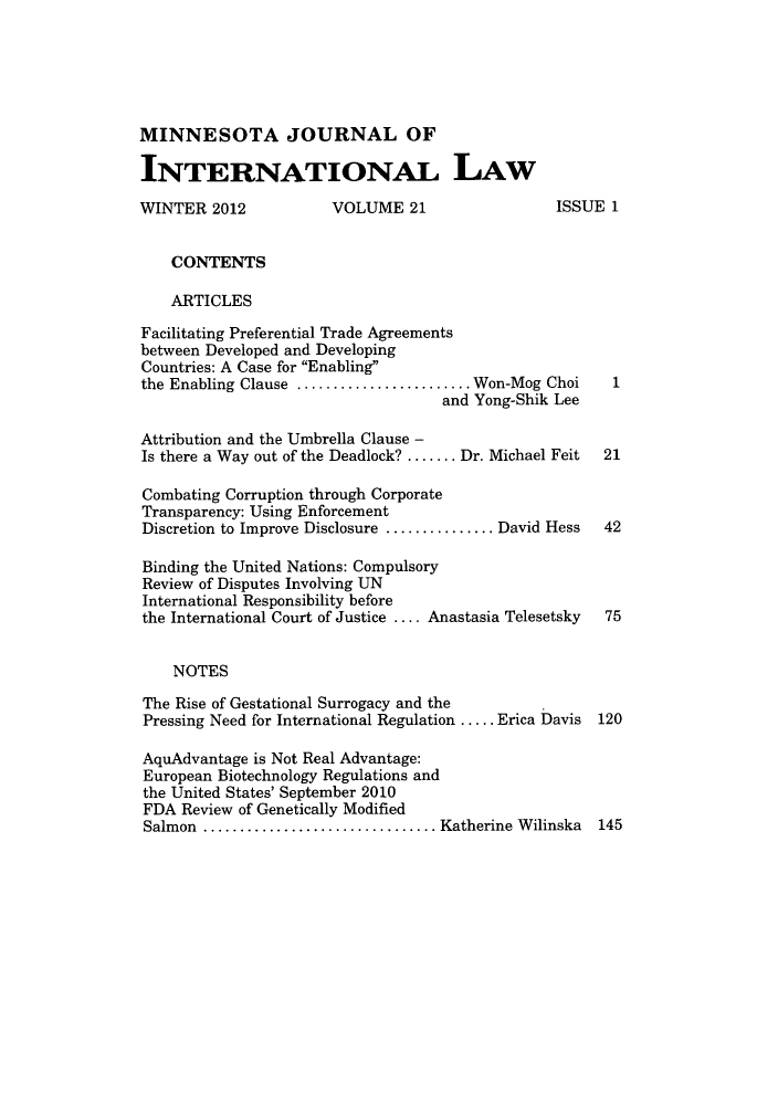 handle is hein.journals/mjgt21 and id is 1 raw text is: MINNESOTA JOURNAL OF
INTERNATIONAL LAW
WINTER 2012            VOLUME 21                   ISSUE 1
CONTENTS
ARTICLES
Facilitating Preferential Trade Agreements
between Developed and Developing
Countries: A Case for Enabling
the Enabling Clause    ................... Won-Mog Choi   1
and Yong-Shik Lee
Attribution and the Umbrella Clause -
Is there a Way out of the Deadlock? ....... Dr. Michael Feit  21
Combating Corruption through Corporate
Transparency: Using Enforcement
Discretion to Improve Disclosure ............David Hess  42
Binding the United Nations: Compulsory
Review of Disputes Involving UN
International Responsibility before
the International Court of Justice .... Anastasia Telesetsky  75
NOTES
The Rise of Gestational Surrogacy and the
Pressing Need for International Regulation ..... Erica Davis 120
AquAdvantage is Not Real Advantage:
European Biotechnology Regulations and
the United States' September 2010
FDA Review of Genetically Modified
Salmon .......................... Katherine Wilinska    145


