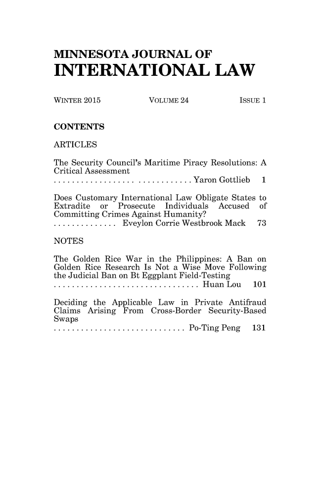 handle is hein.journals/mjgt24 and id is 1 raw text is: 




MINNESOTA JOURNAL OF

INTERNATIONAL LAW


WINTER 2015         VOLUME 24          ISSUE 1


CONTENTS

ARTICLES

The Security Council's Maritime Piracy Resolutions: A
Critical Assessment
.................. ............ Yaron  Gottlieb  1

Does Customary International Law Obligate States to
Extradite or Prosecute Individuals Accused of
Committing Crimes Against Humanity?
.............. Eveylon Corrie Westbrook Mack   73

NOTES

The Golden Rice War in the Philippines: A Ban on
Golden Rice Research Is Not a Wise Move Following
the Judicial Ban on Bt Eggplant Field-Testing
................................  H uan  Lou  101

Deciding the Applicable Law in Private Antifraud
Claims Arising From Cross-Border Security-Based
Swaps
.............................  Po-Ting  Peng  131


