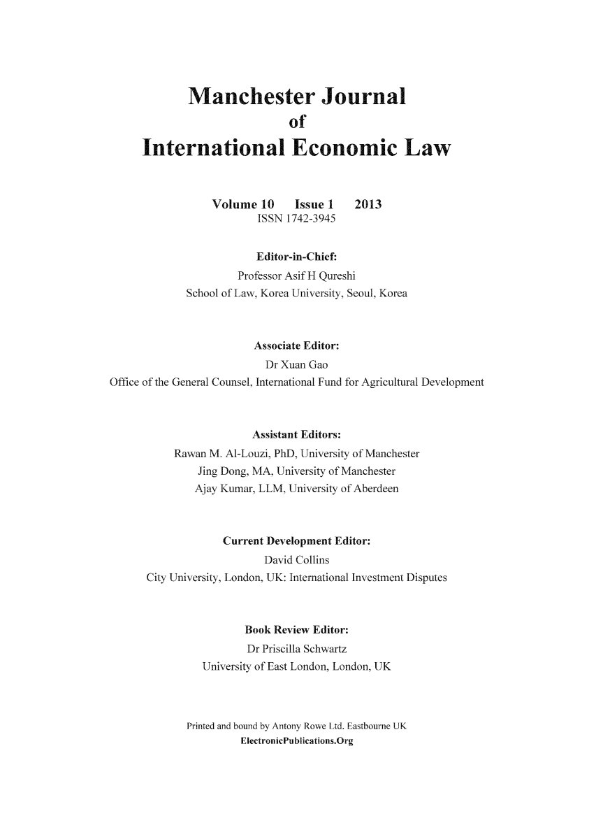 handle is hein.journals/mjiel10 and id is 1 raw text is: Manchester Journal
of
International Economic Law
Volume 10      Issue 1    2013
ISSN 1742-3945
Editor-in-Chief:
Professor Asif H Qureshi
School of Law, Korea University, Seoul, Korea
Associate Editor:
Dr Xuan Gao
Office of the General Counsel, International Fund for Agricultural Development
Assistant Editors:
Rawan M. Al-Louzi, PhD, University of Manchester
Jing Dong, MA, University of Manchester
Ajay Kumar, LLM, University of Aberdeen
Current Development Editor:
David Collins
City University, London, UK: International Investment Disputes
Book Review Editor:
Dr Priscilla Schwartz
University of East London, London, UK
Printed and bound by Antony Rowe Ltd. Eastbourne UK
ElectronicPublications.Org


