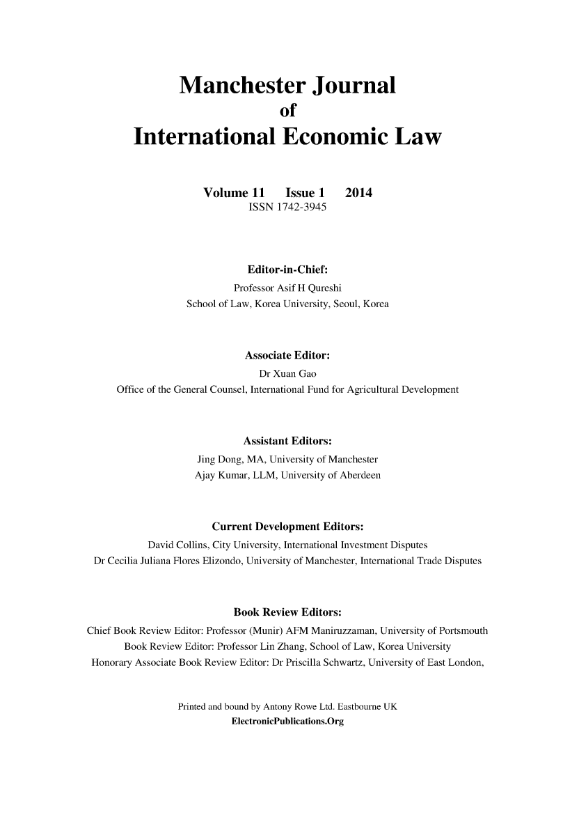handle is hein.journals/mjiel11 and id is 1 raw text is: 





                 Manchester Journal

                                    of

         International Economic Law



                      Volume 11      Issue 1    2014
                              ISSN 1742-3945




                              Editor-in-Chief:
                           Professor Asif H Qureshi
                  School of Law, Korea University, Seoul, Korea



                             Associate Editor:
                                Dr Xuan Gao
      Office of the General Counsel, International Fund for Agricultural Development



                             Assistant Editors:
                    Jing Dong, MA, University of Manchester
                    Ajay Kumar, LLM, University of Aberdeen



                       Current Development Editors:
           David Collins, City University, International Investment Disputes
 Dr Cecilia Juliana Flores Elizondo, University of Manchester, International Trade Disputes



                           Book Review Editors:
Chief Book Review Editor: Professor (Munir) AFM Maniruzzaman, University of Portsmouth
       Book Review Editor: Professor Lin Zhang, School of Law, Korea University
 Honorary Associate Book Review Editor: Dr Priscilla Schwartz, University of East London,


                 Printed and bound by Antony Rowe Ltd. Eastbourne UK
                           ElectronicPublications.Org


