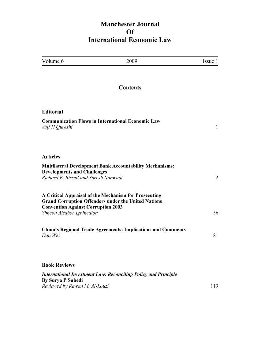 handle is hein.journals/mjiel6 and id is 1 raw text is: Manchester Journal
Of
International Economic Law

Volume 6                       2009                         Issue 1

Contents
Editorial
Communication Flows in International Economic Law
Asif H Qureshi
Articles
Multilateral Development Bank Accountability Mechanisms:
Developments and Challenges
Richard E. Bissell and Suresh Nanwani
A Critical Appraisal of the Mechanism for Prosecuting
Grand Corruption Offenders under the United Nations
Convention Against Corruption 2003
Simeon Aisabor Igbinedion
China's Regional Trade Agreements: Implications and Comments
Dan Wei
Book Reviews
International Investment Law: Reconciling Policy and Principle
By Surya P Subedi
Reviewed by Rawan M Al-Louzi


