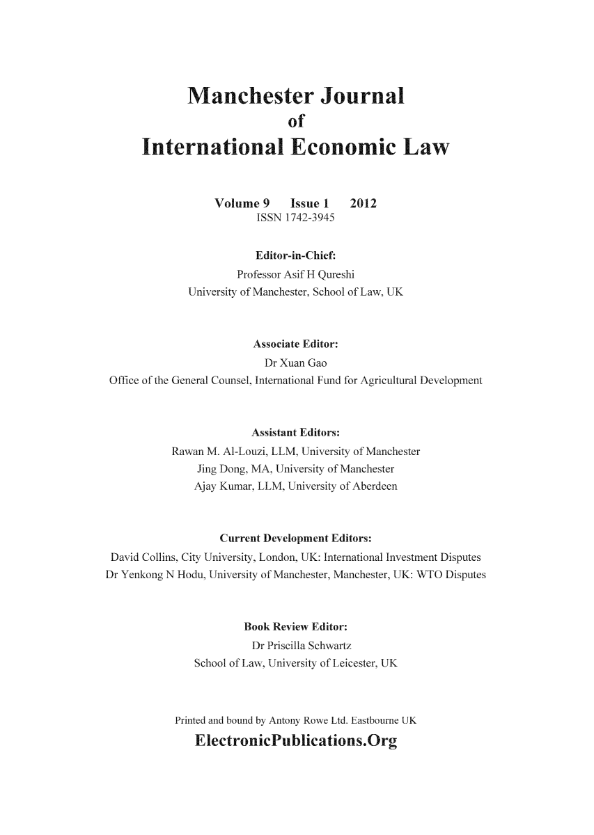 handle is hein.journals/mjiel9 and id is 1 raw text is: Manchester Journal
of
International Economic Law
Volume 9      Issue 1    2012
ISSN 1742-3945
Editor-in-Chief:
Professor Asif H Qureshi
University of Manchester, School of Law, UK
Associate Editor:
Dr Xuan Gao
Office of the General Counsel, International Fund for Agricultural Development
Assistant Editors:
Rawan M. Al-Louzi, LLM, University of Manchester
Jing Dong, MA, University of Manchester
Ajay Kumar, LLM, University of Aberdeen
Current Development Editors:
David Collins, City University, London, UK: International Investment Disputes
Dr Yenkong N Hodu, University of Manchester, Manchester, UK: WTO Disputes
Book Review Editor:
Dr Priscilla Schwartz
School of Law, University of Leicester, UK
Printed and bound by Antony Rowe Ltd. Eastbourne UK
ElectronicPublications.Org


