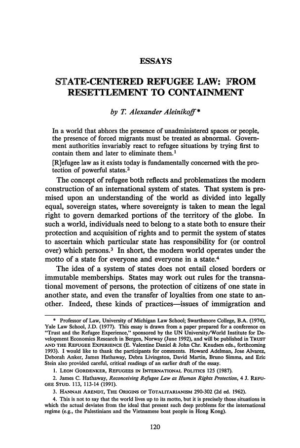 handle is hein.journals/mjil14 and id is 130 raw text is: ESSAYS

STATE-CENTERED REFUGEE LAW: FROM
RESETTLEMENT TO CONTAINMENT
by T Alexander Aleinikoff *
In a world that abhors the presence of unadministered spaces or people,
the presence of forced migrants must be treated as abnormal. Govern-
ment authorities invariably react to refugee situations by trying first to
contain them and later to eliminate them.1
[R]efugee law as it exists today is fundamentally concerned with the pro-
tection of powerful states.2
The concept of refugee both reflects and problematizes the modem
construction of an international system of states. That system is pre-
mised upon an understanding of the world as divided into legally
equal, sovereign states, where sovereignty is taken to mean the legal
right to govern demarked portions of the territory of the globe. In
such a world, individuals need to belong to a state both to ensure their
protection and acquisition of rights and to permit the system of states
to ascertain which particular state has responsibility for (or control
over) which persons.3 In short, the modem        world operates under the
motto of a state for everyone and everyone in a state.4
The idea of a system of states does not entail closed borders or
immutable memberships. States may work out rules for the transna-
tional movement of persons, the protection of citizens of one state in
another state, and even the transfer of loyalties from one state to an-
other. Indeed, these kinds of practices-issues of immigration and
* Professor of Law, University of Michigan Law School; Swarthmore College, B.A. (1974),
Yale Law School, J.D. (1977). This essay is drawn from a paper prepared for a conference on
Trust and the Refugee Experience, sponsored by the UN University/World Institute for De-
velopment Economics Research in Bergen, Norway (June 1992), and will be published in TRUST
AND THE REFUGEE EXPERIENCE (E. Valentine Daniel & John Chr. Knudsen eds., forthcoming
1993). I would like to thank the participants for comments. Howard Adelman, Jose Alvarez,
Deborah Anker, James Hathaway, Debra Livingston, David Martin, Bruno Simma, and Eric
Stein also provided careful, critical readings of an earlier draft of the essay.
1. LEON GORDENKER, REFUGEES IN INTERNATIONAL POLITICS 125 (1987).
2. James C. Hathaway, Reconceiving Refugee Law as Human Rights Protection, 4 J. REFU-
GEE STUD. 113, 113-14 (1991).
3. HANNAH ARENDT, THE ORIGINS OF TOTALITARIANISM 290-302 (2d ed. 1962).
4. This is not to say that the world lives up to its motto, but it is precisely those situations in
which the actual deviates from the ideal that present such deep problems for the international
regime (e.g., the Palestinians and the Vietnamese boat people in Hong Kong).


