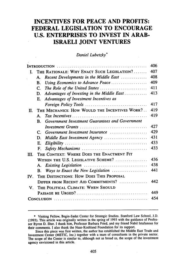handle is hein.journals/mjil15 and id is 417 raw text is: INCENTIVES FOR PEACE AND PROFITS:
FEDERAL LEGISLATION TO ENCOURAGE
U.S. ENTERPRISES TO INVEST IN ARAB-
ISRAELI JOINT VENTURES
Daniel Lubetzky*
INTRODUCTION    .................................................  406
I. THE RATIONALE: WHY ENACT SUCH LEGISLATION? ....... 407
A. Recent Developments in the Middle East .............. 408
B. Using, Economics to Advance Peace ................... 409
C. The Role of the United States ......................... 411
D. Advantages of Investing in the Middle East ............ 413
E. Advantages of Investment Incentives as
Foreign  Policy  Tools  .................................  417
II. THE MECHANICS: How WOULD THE INCENTIVES WORK?.. 419
A .  Tax  Incentives  ........................................  419
B. Government Investment Guarantees and Government
Investm ent  Grants  ....................................  427
C. Government Investment Insurance .................... 429
D. Middle East Investment Agency ....................... 431
E .  E ligibility  ............................................  433
F.  Safety  M echanisms  ...................................  433
III. THE CONTEXT: WHERE DOES THE ENACTMENT FIT
WITHIN THE U.S. LEGISLATIVE SCHEME? ................. 436
A .  Existing  Legislation  ..................................  438
B. Ways to Enact the New Legislation ................... 441
IV. THE DISTINCTIONS: How DOES THIS PROPOSAL
DIFFER FROM RECENT AID COMMITMENTS? ............... 442
V. THE POLITICAL CLIMATE: WHEN SHOULD
PASSAGE BE URGED9 ....................... 449
CONCLUSION ................................................454
* Visiting Fellow, Begin-Sadat Center for Strategic Studies. Stanford Law School, J.D.
(1993). This article was originally written in the spring of 1993 with the guidance of Profes-
sor Byron D. Sher. I thank him, Professor Barbara Fried, and my friend Nabil Istafanous for
their comments. I also thank the Haas-Koshland Foundation for its support.
Since this piece was first written, the author has established the Middle East Trade and
Investment Center (METIC, Inc.) together with a team of consultants in the private sector.
The scope of the Center is similar to, although not as broad as, the scope of the investment
agency envisioned in this article.


