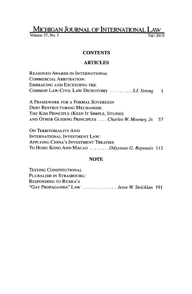 handle is hein.journals/mjil37 and id is 1 raw text is: 




MICHIGAN JOURNAL OF INTERNATIONAL LAW
Volume 37, No. 1                              Fall 2015


                     CONTENTS

                     ARTICLES

REASONED AWARDS IN INTERNATIONAL
COMMERCIAL ARBITRATION:
EMBRACING AND EXCEEDING THE
COMMON  LAW-CIVIL LAW DICHOTOMY ......... .S.. Strong  1

A FRAMEWORK FOR A FORMAL SOVEREIGN
DEBT RESTRUCTURING MECHANISM:
THE Kiss PRINCIPLE (KEEP IT SIMPLE, STUPID)
AND OTHER GUIDING PRINCIPLES .... Charles W Mooney, Jr 57

ON TERRITORIALITY AND
INTERNATIONAL INVESTMENT LAW:
APPLYING CHINA'S INVESTMENT TREATIES
To HONG KONG AND MACAO ........ Odysseas G. Repousis 113

                       NOTE

TESTING CONSTITUTIONAL
PLURALISM IN STRASBOURG:
RESPONDING To RUSSIA'S
GAY PROPAGANDA LAW .............. ..Jesse W Stricklan 191



