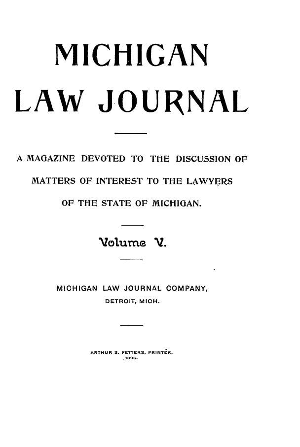 handle is hein.journals/mlj5 and id is 1 raw text is: MICHIGAN
LAW JOURNAL
A MAGAZINE DEVOTED TO THE DISCUSSION OF
MATTERS OF INTEREST TO THE LAWYERS
OF THE STATE OF MICHIGAN.
Volumec V.
MICHIGAN LAW JOURNAL COMPANY,
DETROIT, MICH.

ARTHUR S. FETTERS, PRINTIR.
1896.



