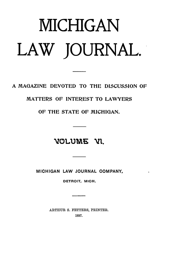 handle is hein.journals/mlj6 and id is 1 raw text is: MICHIGAN
LAW JOURNAL.
A MAGAZINE DEVOTED TO THE DISCUSSION OF
MATTERS OF INTEREST TO LAWYERS
OF THE STATE OF MICHIGAN.
VOLLUME  vi.
MICHIGAN LAW JOURNAL COMPANY,
DETROIT, MICH.
ARTHUR S. FETTERS, PRINTER.
1897.


