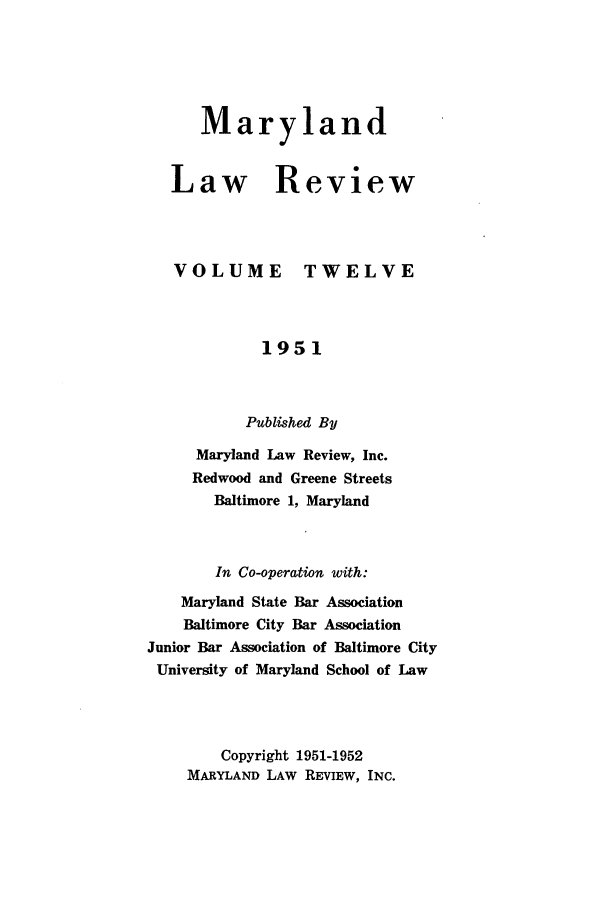 handle is hein.journals/mllr12 and id is 1 raw text is: 




   Maryland


Law Review


VOLUME


TWELVE


             1951


           Published By
     Maryland Law Review, Inc.
     Redwood and Greene Streets
       Baltimore 1, Maryland


       In Co-operation with:
    Maryland State Bar Association
    Baltimore City Bar Association
Junior Bar Association of Baltimore City
University of Maryland School of Law



        Copyright 1951-1952
    MARYLAND LAW REVIEW, INC.


