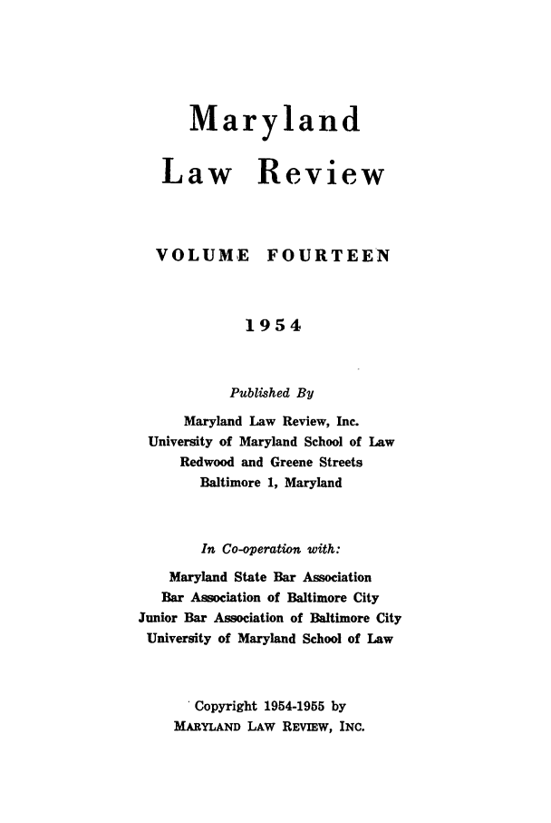 handle is hein.journals/mllr14 and id is 1 raw text is: 





   Maryland


Law Review


VOLUME


FOURTEEN


             1954


           Published By
      Maryland Law Review, Inc.
 University of Maryland School of Law
     Redwood and Greene Streets
        Baltimore 1, Maryland


        In Co-operation with:
    Maryland State Bar Association
    Bar Association of Baltimore City
Junior Bar Association of Baltimore City
University of Maryland School of Law


      Copyright 1954-1955 by
    MARYLAND LAW REVIEW, INC.


