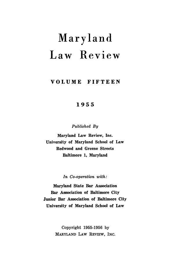 handle is hein.journals/mllr15 and id is 1 raw text is: 





Maryland


Law Review



VOLUME FIFTEEN


             1955


           Published By
     Maryland Law Review, Inc.
 University of Maryland School of Law
     Redwood and Greene Streets
       Baltimore 1, Maryland


       In Co-operation with:
    Maryland State Bar Association
    Bar Association of Baltimore City
Junior Bar Association of Baltimore City
University of Maryland School of Law


       Copyright 1955-1956 by
     MARYLAND LAW REVIEW, INC.


