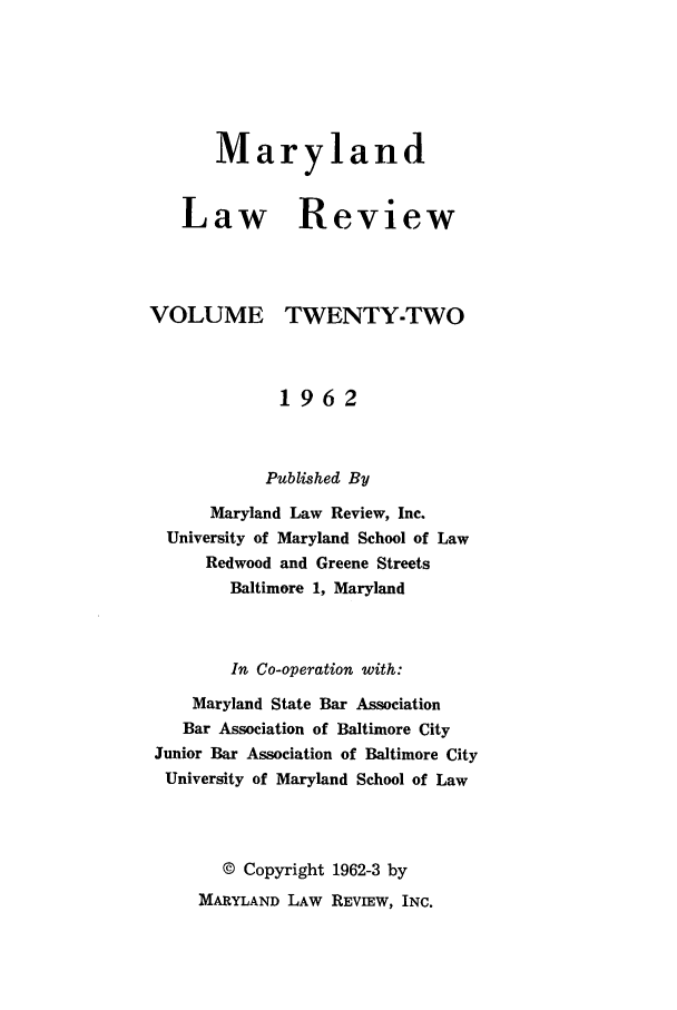 handle is hein.journals/mllr22 and id is 1 raw text is: 





   Maryland


Law Review


VOLUME


TWENTY-TWO


            1962


            Published By
      Maryland Law Review, Inc.
 University of Maryland School of Law
     Redwood and Greene Streets
       Baltimore 1, Maryland


       In Co-operation with:
    Maryland State Bar Association
    Bar Association of Baltimore City
Junior Bar Association of Baltimore City
University of Maryland School of Law



       © Copyright 1962-3 by
    MARYLAND LAW REVIEW, INC.


