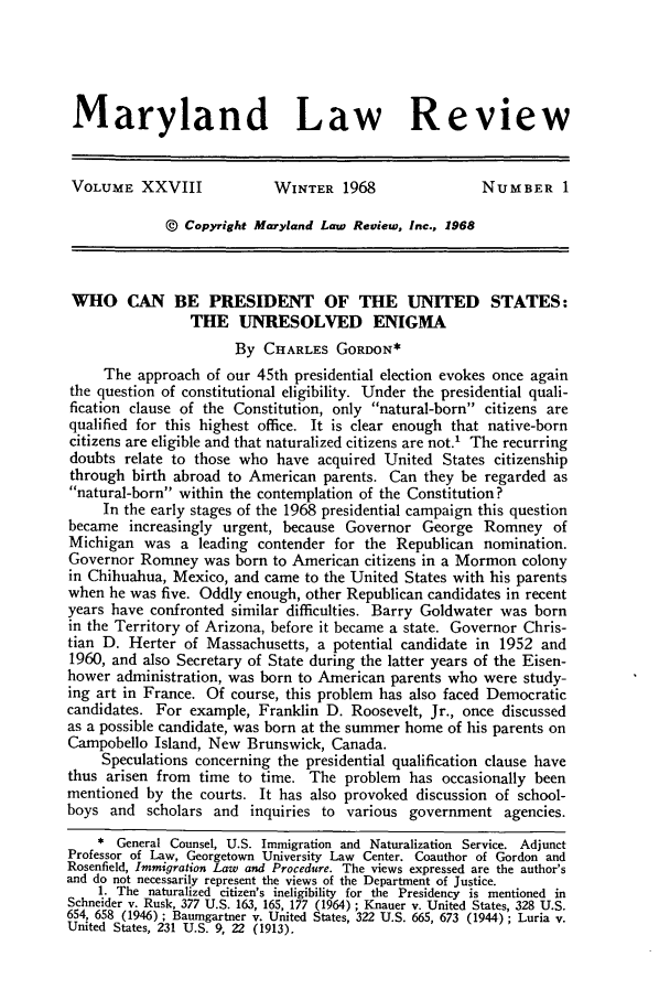 handle is hein.journals/mllr28 and id is 11 raw text is: 





Maryland Law Review


VOLUME XXVIII              WINTER 1968                 NUMBER 1

             @ Copyright Maryland Law Review, Inc., 1968


 WHO CAN BE PRESIDENT OF THE UNITED STATES:
                THE UNRESOLVED ENIGMA
                      By CHARLES GORDON*
     The approach of our 45th presidential election evokes once again
the question of constitutional eligibility. Under the presidential quali-
fication clause of the Constitution, only natural-born citizens are
qualified for this highest office. It is clear enough that native-born
citizens are eligible and that naturalized citizens are not.' The recurring
doubts relate to those who have acquired United States citizenship
through birth abroad to American parents. Can they be regarded as
natural-born within the contemplation of the Constitution?
     In the early stages of the 1968 presidential campaign this question
became increasingly urgent, because Governor George Romney of
Michigan was a leading contender for the Republican nomination.
Governor Romney was born to American citizens in a Mormon colony
in Chihuahua, Mexico, and came to the United States with his parents
when he was five. Oddly enough, other Republican candidates in recent
years have confronted similar difficulties. Barry Goldwater was born
in the Territory of Arizona, before it became a state. Governor Chris-
tian D. Herter of Massachusetts, a potential candidate in 1952 and
1960, and also Secretary of State during the latter years of the Eisen-
hower administration, was born to American parents who were study-
ing art in France. Of course, this problem has also faced Democratic
candidates. For example, Franklin D. Roosevelt, Jr., once discussed
as a possible candidate, was born at the summer home of his parents on
Campobello Island, New Brunswick, Canada.
     Speculations concerning the presidential qualification clause have
thus arisen from time to time. The problem has occasionally been
mentioned by the courts. It has also provoked discussion of school-
boys and scholars and inquiries to various government agencies.
    * General Counsel, U.S. Immigration and Naturalization Service. Adjunct
Professor of Law, Georgetown University Law Center. Coauthor of Gordon and
Rosenfield, Immigration Law and Procedure. The views expressed are the author's
and do not necessarily represent the views of the Department of Justice.
    1. The naturalized citizen's ineligibility for the Presidency is mentioned in
Schneider v. Rusk, 377 U.S. 163, 165, 177 (1964) ; Knauer v. United States, 328 U.S.
654, 658 (1946) ; Baumgartner v. United States, 322 U.S. 665, 673 (1944) ; Luria v.
United States, 231 U.S. 9, 22 (1913).


