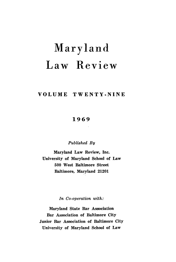 handle is hein.journals/mllr29 and id is 1 raw text is: 






      Maryland


   Law Review



VOLUME TWENTY-NINE



             1969



           Published By
      Maryland Law Review, Inc.
  University of Maryland School of Law
      500 West Baltimore Street
      Baltimore, Maryland 21201



        In Co-operation with:
    Maryland State Bar Association
    Bar Association of Baltimore City
 Junior Bar Association of Baltimore City
 University of Maryland School of Law


