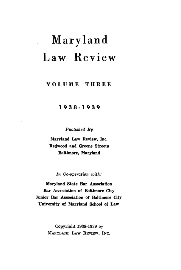 handle is hein.journals/mllr3 and id is 1 raw text is: 





Maryland


Law R



VOLUME


eview



THREE


         1938-1939


           Published By
      Maryland Law Review, Inc.
      Redwood and Greene Streets
        Baltimore, Maryland


        In Co-operation with:
    Maryland State Bar Association
    Bar Association of Baltimore City
Junior Bar Association of Baltimore City
University of Maryland School of Law


       Copyright 1938-1939 by
     MARYLAND LAW REvIEw, INC.


