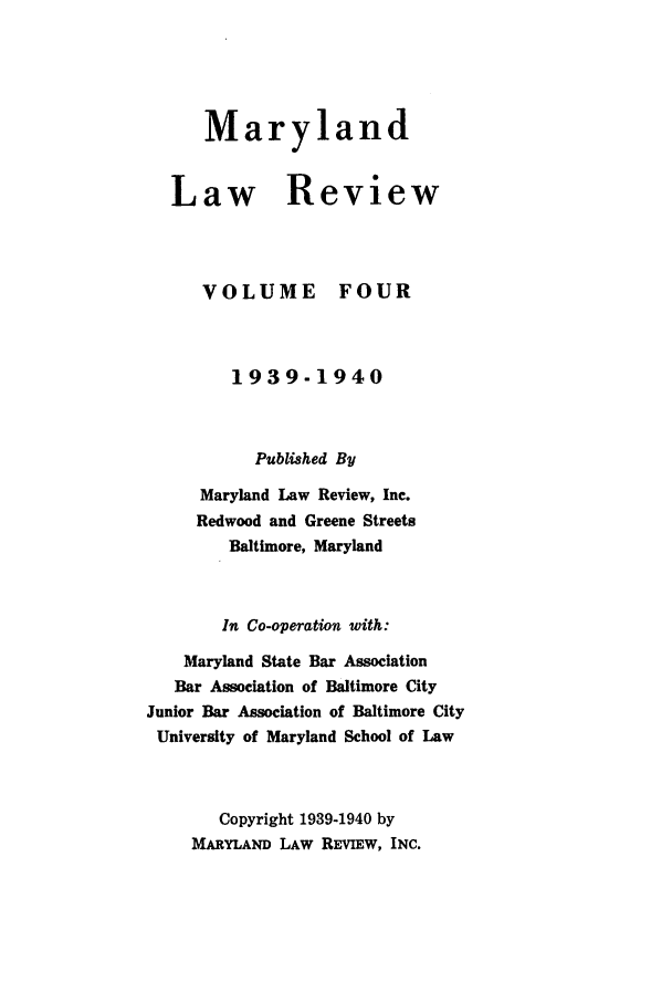 handle is hein.journals/mllr4 and id is 1 raw text is: 




   Maryland


Law Review


VOLUME


FOUR


         1939-1940


           Published By
     Maryland Law Review, Inc.
     Redwood and Greene Streets
        Baltimore, Maryland


        In Co-operation with:
    Maryland State Bar Association
    Bar Association of Baltimore City
Junior Bar Association of Baltimore City
University of Maryland School of Law


       Copyright 1939-1940 by
     MARYLAND LAW REVIEW, INC.


