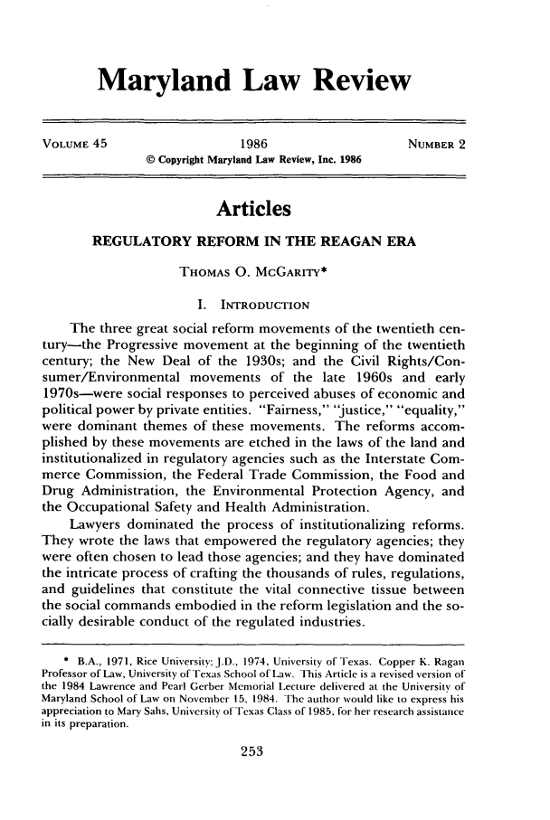 handle is hein.journals/mllr45 and id is 271 raw text is: 



Maryland Law Review


VOLUME 45                     1986                     NUMBER 2
                © Copyright Maryland Law Review, Inc. 1986


                          Articles

        REGULATORY REFORM IN THE REAGAN ERA

                     THOMAS 0. MCGARITY*

                        I. INTRODUCTION
    The three great social reform movements of the twentieth cen-
tury-the Progressive movement at the beginning of the twentieth
century; the New Deal of the 1930s; and the Civil Rights/Con-
sumer/Environmental movements of the late 1960s and early
1970s-were social responses to perceived abuses of economic and
political power by private entities. Fairness, justice, equality,
were dominant themes of these movements. The reforms accom-
plished by these movements are etched in the laws of the land and
institutionalized in regulatory agencies such as the Interstate Com-
merce Commission, the Federal Trade Commission, the Food and
Drug Administration, the Environmental Protection Agency, and
the Occupational Safety and Health Administration.
    Lawyers dominated the process of institutionalizing reforms.
They wrote the laws that empowered the regulatory agencies; they
were often chosen to lead those agencies; and they have dominated
the intricate process of crafting the thousands of rules, regulations,
and guidelines that constitute the vital connective tissue between
the social commands embodied in the reform legislation and the so-
cially desirable conduct of the regulated industries.

   * B.A., 1971, Rice University; J.D., 1974, University of Texas. Copper K. Ragan
Professor of Law, University of Texas School of Law. This Article is a revised version of
the 1984 Lawrence and Pearl Gerber Memorial Lecture delivered at the University of
Maryland School of Law on November 15, 1984. The author would like to express his
appreciation to Mary Sahs, University of Texas Class of 1985, for her research assistance
in its preparation.



