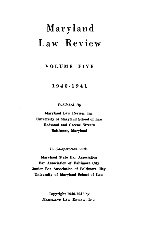 handle is hein.journals/mllr5 and id is 1 raw text is: 



Maryland


Law


VOLUME


Review


FIVE


         1940-1941


           Published By
      Maryland Law Review, Inc.
  University of Maryland School of Law
     Redwood and Greene Streets
         Baltimore, Maryland


         In Co-operation with:
    Maryland State Bar Association
    Bar Association of Baltimore City
Junior Bar Association of Baltimore City
University of Maryland School of Law


       Copyright 1940-1941 by
    MARYLAND LAW REVIEW, INC.


