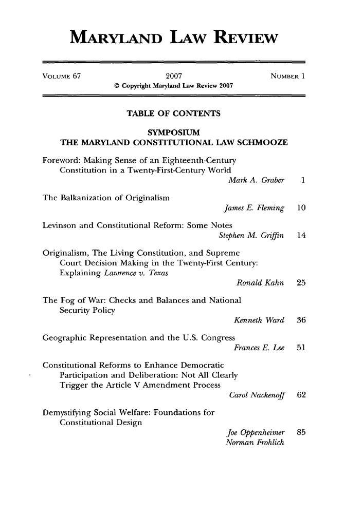 handle is hein.journals/mllr67 and id is 1 raw text is: 


MARYLAND LAW REVIEW


VOLUME 67                   2007                    NUMBER 1
                © Copyright Maryland Law Review 2007


                   TABLE OF CONTENTS

                        SYMPOSIUM
    THE MARYLAND CONSTITUTIONAL LAW SCHMOOZE

Foreword: Making Sense of an Eighteenth-Century
    Constitution in a Twenty-First-Century World
                                          Mark A. Graber   1

The Balkanization of Originalism
                                         James E. Fleming 10

Levinson and Constitutional Reform: Some Notes
                                        Stephen M. Griffin 14

Originalism, The Living Constitution, and Supreme
    Court Decision Making in the Twenty-First Century:
    Explaining Lawrence v. Texas
                                            Ronald Kahn   25

The Fog of War: Checks and Balances and National
    Security Policy
                                           Kenneth Ward   36

Geographic Representation and the U.S. Congress
                                           Frances E. Lee 51

Constitutional Reforms to Enhance Democratic
    Participation and Deliberation: Not All Clearly
    Trigger the Article V Amendment Process
                                          Carol Nackenoff 62

Demystifying Social Welfare: Foundations for
    Constitutional Design
                                          Joe Oppenheimer 85
                                          Norman Frohlich


