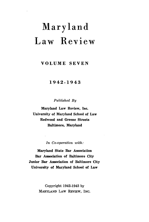 handle is hein.journals/mllr7 and id is 1 raw text is: 




   Maryland


Law Review


VOLUME


SEVEN


         1942-1943


           Published By
      Maryland Law Review, Inc.
  University of Maryland School of Law
     Redwood and Greene Streets
         Baltimore, Maryland


         In Co-operation with:
    Maryland State Bar Association
    Bar Association of Baltimore City
Junior Bar Association of Baltimore City
University of Maryland School of Law



       Copyright 1942-1943 by
     MARYLAND LAW REVIEw, INC.


