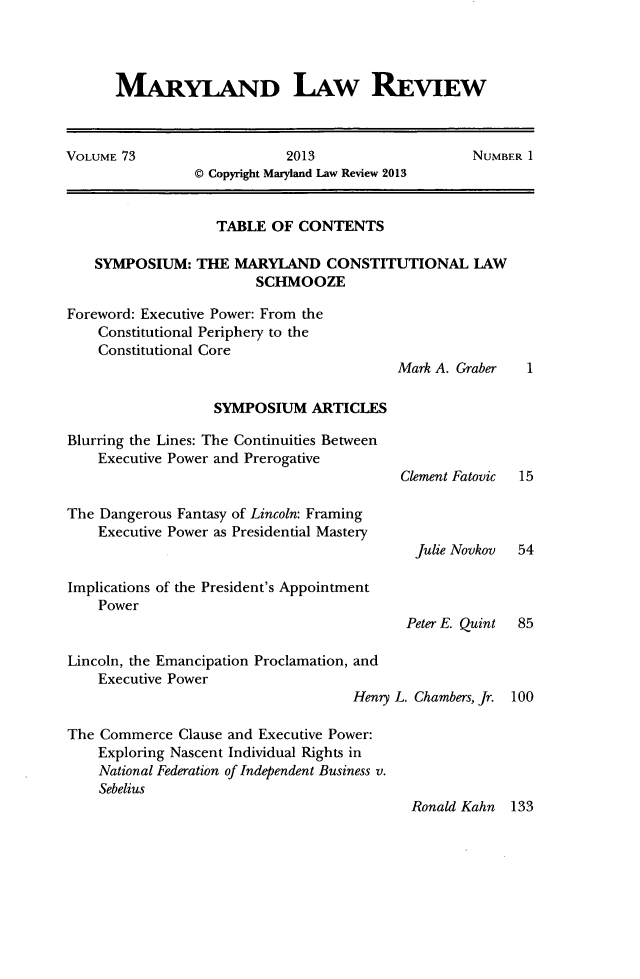 handle is hein.journals/mllr73 and id is 1 raw text is: MARYLAND LAW REVIEW
VOLUME 73                  2013                   NUMBER 1
@ Copyright Maryland Law Review 2013
TABLE OF CONTENTS
SYMPOSIUM: THE MARYLAND CONSTITUTIONAL LAW
SCHMOOZE
Foreword: Executive Power: From the
Constitutional Periphery to the
Constitutional Core
Mark A. Graber  1
SYMPOSIUM ARTICLES
Blurring the Lines: The Continuities Between
Executive Power and Prerogative
Clement Fatovic  15
The Dangerous Fantasy of Lincoln: Framing
Executive Power as Presidential Mastery
Julie Novkov  54
Implications of the President's Appointment
Power
Peter E. Quint  85
Lincoln, the Emancipation Proclamation, and
Executive Power
Henry L. Chambers, Jr. 100
The Commerce Clause and Executive Power:
Exploring Nascent Individual Rights in
National Federation of Independent Business v.
Sebelius
Ronald Kahn 133


