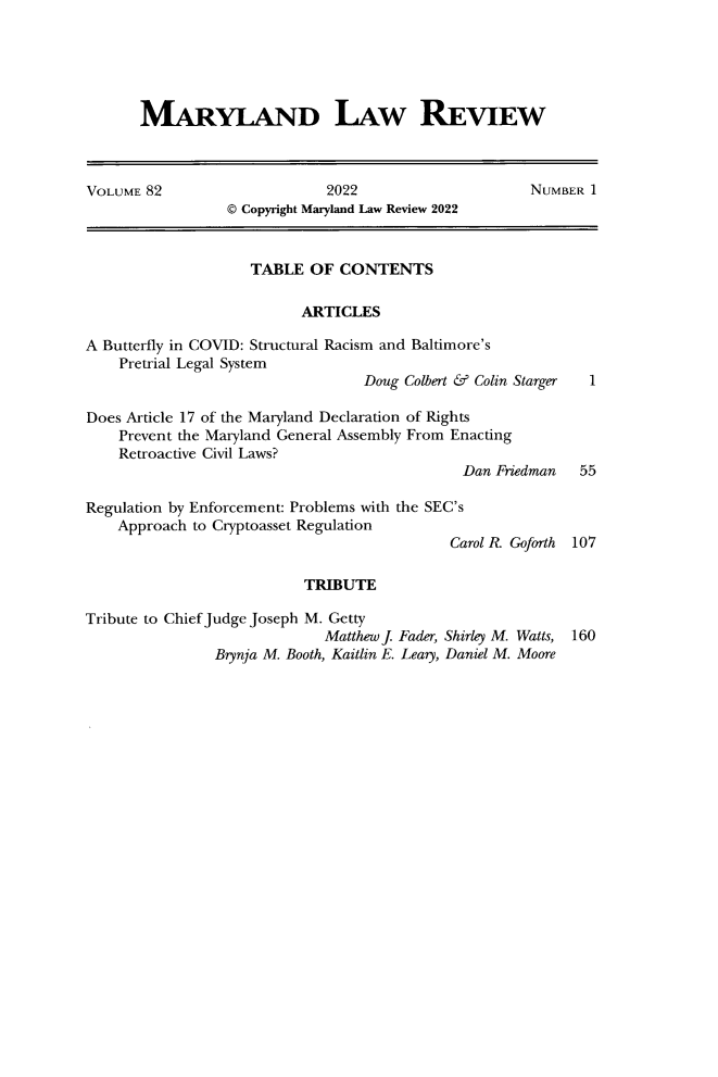 handle is hein.journals/mllr82 and id is 1 raw text is: 






MARYLAND LAW REVIEW


VOLUME 82                     2022                     NUMBER 1
                 © Copyright Maryland Law Review 2022



                    TABLE   OF CONTENTS

                          ARTICLES

A Butterfly in COVID: Structural Racism and Baltimore's
    Pretrial Legal System
                                  Doug Colbert & Colin Starger 1

Does Article 17 of the Maryland Declaration of Rights
    Prevent the Maryland General Assembly From Enacting
    Retroactive Civil Laws?
                                              Dan Friedman   55

Regulation by Enforcement: Problems with the SEC's
    Approach to Cryptoasset Regulation
                                             Carol R. Goforth 107

                           TRIBUTE

Tribute to Chief Judge Joseph M. Getty
                             Matthew J. Fader, Shirley M. Watts, 160
                Brynja M. Booth, Kaitlin E. Leary, Daniel M. Moore


