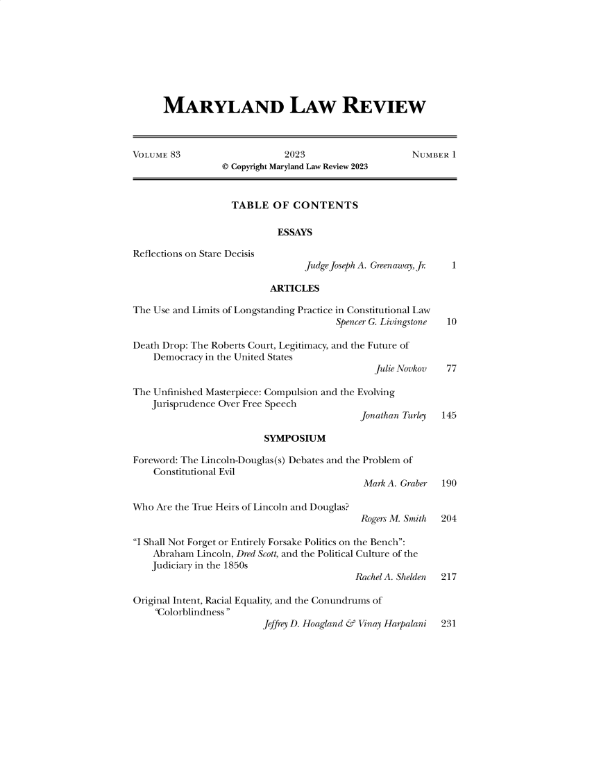 handle is hein.journals/mllr83 and id is 1 raw text is: 









      MARYLAND LAW REVIEW



VOLUME 83                     2023                    NUMBER  1
                 © Copyright Maryland Law Review 2023



                   TABLE   OF  CONTENTS

                            ESSAYS

Reflections on Stare Decisis
                                 Judge Joseph A. Greenaway, Jr 1

                           ARTICLES

The Use and Limits of Longstanding Practice in Constitutional Law
                                        Spencer G. Livingstone 10

Death Drop: The Roberts Court, Legitimacy, and the Future of
    Democracy in the United States
                                               Julie Novkov  77

The Unfinished Masterpiece: Compulsion and the Evolving
    Jurisprudence Over Free Speech
                                            Jonathan Turley 145

                          SYMPOSIUM

Foreword: The Lincoln-Douglas(s) Debates and the Problem of
    Constitutional Evil
                                             Mark A. Graber 190

Who  Are the True Heirs of Lincoln and Douglas?
                                            Rogers M. Smith 204

I Shall Not Forget or Entirely Forsake Politics on the Bench:
    Abraham Lincoln, Dred Scott, and the Political Culture of the
    Judiciary in the 1850s
                                           Rachel A. Shelden 217

Original Intent, Racial Equality, and the Conundrums of
    Colorblindness 


Jeffrey D. Hoagland & Vinay Harpalani


231


