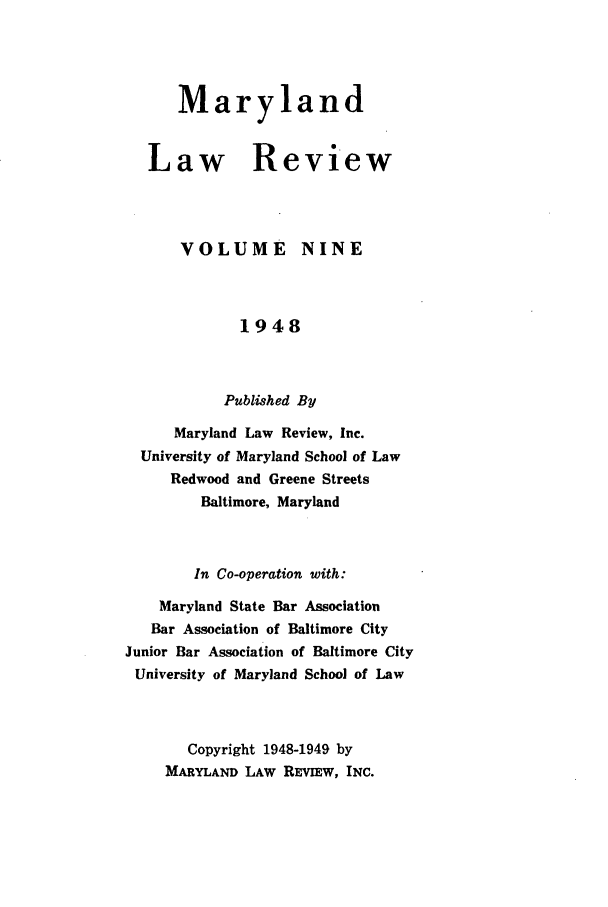 handle is hein.journals/mllr9 and id is 1 raw text is: 



      Maryland


   Law Review



      VOLUME NINE



             1948


           Published By
      Maryland Law Review, Inc.
  University of Maryland School of Law
     Redwood and Greene Streets
         Baltimore, Maryland


         In Co-operation with:
    Maryland State Bar Association
    Bar Association of Baltimore City
Junior Bar Association of Baltimore City
University of Maryland School of Law


       Copyright 1948-1949 by
    MARYLAND LAW REVEw, INC.


