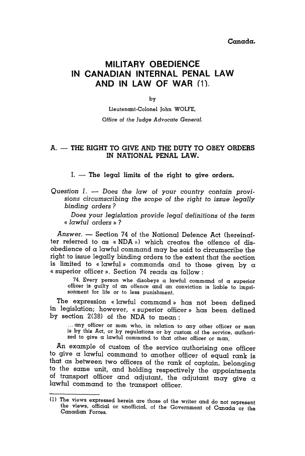 handle is hein.journals/mllwr10 and id is 119 raw text is: Canada.

MILITARY OBEDIENCE
IN CANADIAN INTERNAL PENAL LAW
AND    IN  LAW    OF WAR (1).
by
Lieutenant-Colonel John WOLFE,
Office of the Judge Advocate General.
A. - THE RIGHT TO GIVE AND THE DUTY TO OBEY ORDERS
IN NATIONAL PENAL LAW.
I. - The legal limits of the right to give orders.
Question 1. - Does the law of your country contain provi-
sions circumscribing the scope of the right to issue legally
binding orders ?
Does your legislation provide legal definitions of the term
( lawful orders ) ?
Answer. - Section 74 of the National Defence Act (hereinaf-
ter referred to as e NDA x) which creates the offence of dis-
obedience of a lawful command may be said to circumscribe the
right to issue legally binding orders to the extent that the section
is limited to olawful)) commands and to those given by a
e( superior officer ). Section 74 reads as follow:
74. Every person whe disobeys a lawful command of a superior
officer is guilty of an offence and an conviction is liable to impri-
sonment for life or to less punishment.
The expression < lawful command)) has not been defined
in legislation; however, < superior officer)) has been defined
by section 2(38) of the NDA to mean:
... any officer or man who, in relation to any other officer or man
is by this Act, or by regulations or by custom of the service, authori-
zed to give a lawful command to that other officer or man.
An example of custom of the service authorising one officer
to give a lawful command to another officer of equal rank is
that as between two officers of the rank of captain, belonging
to the same unit, and holding respectively the appointments
of transport officer and adjutant, the adjutant may give a
lawful command to the transport officer.
(1) The views expressed herein are those of the writer and do not represent
the views, official or unofficial, of the Government of Canada or the
Canadian Forces.


