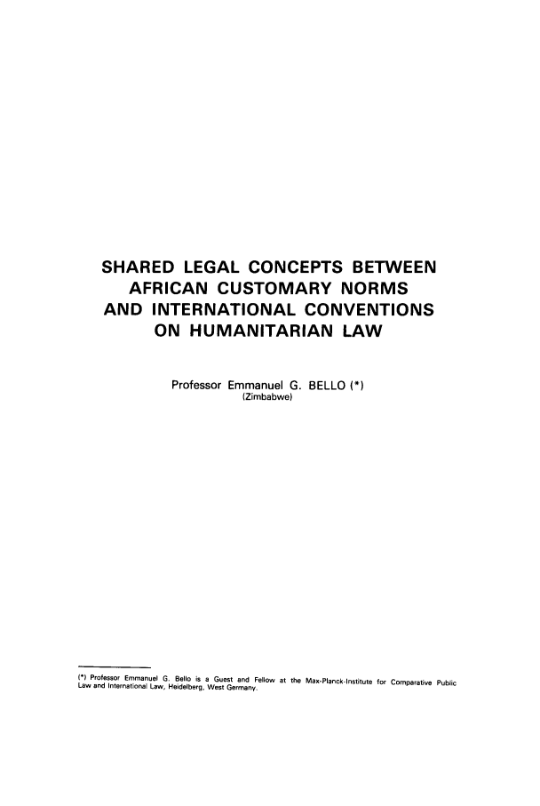 handle is hein.journals/mllwr23 and id is 287 raw text is: SHARED LEGAL CONCEPTS BETWEEN
AFRICAN CUSTOMARY NORMS
AND INTERNATIONAL CONVENTIONS
ON HUMANITARIAN LAW
Professor Emmanuel G. BELLO (*)
(Zimbabwe)
N° Professor Emmanuel G. Bello is a Guest and Fellow at the Max-Planck-lInstitute for Comparative Public
Law and International Law, Heidelberg, West Germany.


