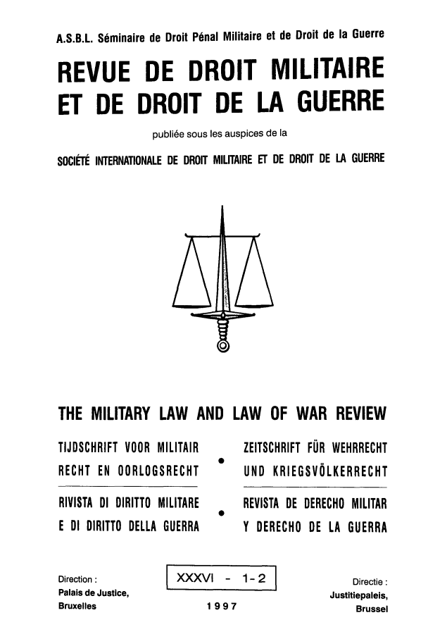 handle is hein.journals/mllwr36 and id is 1 raw text is: A.S.B.L. Seminaire de Droit Penal Militaire et de Droit de la Guerre
REVUE DE DROIT MILITAIRE
ET DE DROIT DE LA GUERRE
publi6e sous les auspices de [a
SOCIEtI INTERNATIONALE DE DROIT MILITAIRE Er DE DROIT DE LA GUERRE

THE MILITARY LAW AND LAW OF WAR REVIEW

TIJDSCHRIFT VOOR MILITAIR
RECHT EN OORLOGSRECHT
RIVISTA DI DIRITTO MILITARE
E DI DIRITTO DELLA GUERRA

ZEITSCHRIFT FUR WEHRRECHT
UND KRIEGSVOLKERRECHT
REVISTA DE DERECHO MILITAR
Y DERECHO DE LA GUERRA

Direction :
Palais de Justice,
Bruxelles

ZXXXV    - 1-2
1997

Directie :
Justitiepaleis,
Brussel


