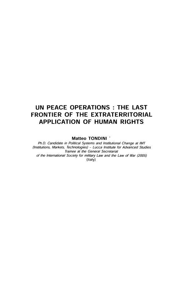 handle is hein.journals/mllwr44 and id is 175 raw text is: UN PEACE OPERATIONS : THE LAST
FRONTIER OF THE EXTRATERRITORIAL
APPLICATION OF HUMAN RIGHTS
Matteo TONDINI *
Ph.D. Candidate in Political Systems and Institutional Change at IMT
(Institutions, Markets, Technologies) - Lucca Institute for Advanced Studies
Trainee at the General Secretariat
of the International Society for military Law and the Law of War (2005)
(Italy)



