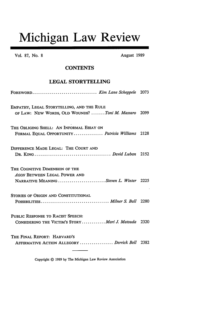 handle is hein.journals/mlr87 and id is 21 raw text is: Michigan Law Review
Vol. 87, No. 8                                  August 1989
CONTENTS
LEGAL STORYTELLING
FOREWORD ................................. Kim Lane Scheppele 2073
EMPATHY, LEGAL STORYTELLING, AND THE RULE
OF LAW: NEW WORDS, OLD WOUNDS? ........ Toni M. Massaro 2099
THE OBLIGING SHELL: AN INFORMAL ESSAY ON
FORMAL EQUAL OPPORTUNITY ............... Patricia Williams 2128
DIFFERENCE MADE LEGAL: THE COURT AND
DR. KING  ....................................... David  Luban  2152
THE COGNITIVE DIMENSION OF THE
AGON BETWEEN LEGAL POWER AND
NARRATIVE MEANING ........................ Steven L. Winter 2225
STORIES OF ORIGIN AND CONSTITUTIONAL
POSSIBILITIES ................................... Milner S. Ball  2280
PUBLIC RESPONSE TO RACIST SPEECH:
CONSIDERING THE VICTIM'S STORY ............ Mari J Matsuda 2320
THE FINAL REPORT: HARVARD'S
AFFIRMATIVE ACTION ALLEGORY ................. Derrick Bell 2382
Copyright © 1989 by The Michigan Law Review Association


