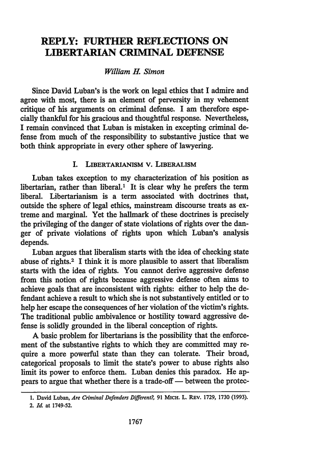 handle is hein.journals/mlr91 and id is 1791 raw text is: REPLY: FURTHER REFLECTIONS ON
LIBERTARIAN CRIMINAL DEFENSE
William H. Simon
Since David Luban's is the work on legal ethics that I admire and
agree with most, there is an element of perversity in my vehement
critique of his arguments on criminal defense. I am therefore espe-
cially thankful for his gracious and thoughtful response. Nevertheless,
I remain convinced that Luban is mistaken in excepting criminal de-
fense from much of the responsibility to substantive justice that we
both think appropriate in every other sphere of lawyering.
I. LIBERTARIANISM V. LIBERALISM
Luban takes exception to my characterization of his position as
libertarian, rather than liberal.' It is clear why he prefers the term
liberal. Libertarianism is a term associated with doctrines that,
outside the sphere of legal ethics, mainstream discourse treats as ex-
treme and marginal. Yet the hallmark of these doctrines is precisely
the privileging of the danger of state violations of rights over the dan-
ger of private violations of rights upon which Luban's analysis
depends.
Luban argues that liberalism starts with the idea of checking state
abuse of rights.2 I think it is more plausible to assert that liberalism
starts with the idea of rights. You cannot derive aggressive defense
from this notion of rights because aggressive defense often aims to
achieve goals that are inconsistent with rights: either to help the de-
fendant achieve a result to which she is not substantively entitled or to
help her escape the consequences of her violation of the victim's rights.
The traditional public ambivalence or hostility toward aggressive de-
fense is solidly grounded in the liberal conception of rights.
A basic problem for libertarians is the possibility that the enforce-
ment of the substantive rights to which they are committed may re-
quire a more powerful state than they can tolerate. Their broad,
categorical proposals to limit the state's power to abuse rights also
limit its power to enforce them. Luban denies this paradox. He ap-
pears to argue that whether there is a trade-off - between the protec-
1. David Luban, Are Criminal Defenders Different?, 91 MICH. L. REv. 1729, 1730 (1993).
2. Id. at 1749-52.

1767


