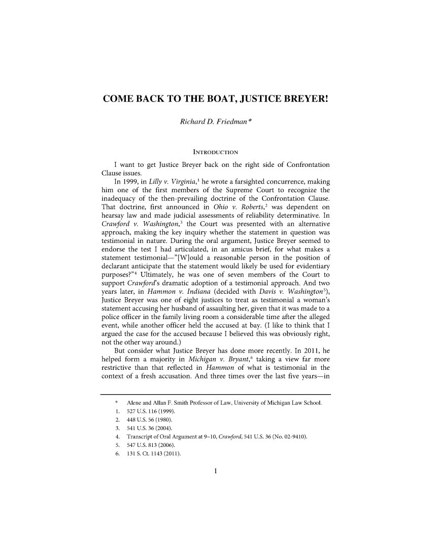 handle is hein.journals/mlro113 and id is 1 raw text is: 











COME BACK TO THE BOAT, JUSTICE BREYER!


                        Richard D. Friedman*



                            INTRODUCTION
    I want to get Justice Breyer back on the right side of Confrontation
Clause issues.
    In 1999, in Lilly v. Virginia,' he wrote a farsighted concurrence, making
him  one  of the first members of the Supreme   Court to recognize the
inadequacy  of the then-prevailing doctrine of the Confrontation Clause.
That  doctrine, first announced in Ohio v. Roberts,2 was dependent  on
hearsay law and made  judicial assessments of reliability determinative. In
Crawford  v. Washington,' the Court  was  presented with an  alternative
approach, making  the key inquiry whether the statement in question was
testimonial in nature. During the oral argument, Justice Breyer seemed to
endorse the test I had articulated, in an amicus brief, for what makes a
statement testimonial-[W]ould  a  reasonable person in the position of
declarant anticipate that the statement would likely be used for evidentiary
purposes?4 Ultimately, he was one  of seven members   of the Court to
support Crawford's dramatic adoption of a testimonial approach. And two
years later, in Hammon  v. Indiana (decided with Davis v. Washington5),
Justice Breyer was one of eight justices to treat as testimonial a woman's
statement accusing her husband of assaulting her, given that it was made to a
police officer in the family living room a considerable time after the alleged
event, while another officer held the accused at bay. (I like to think that I
argued the case for the accused because I believed this was obviously right,
not the other way around.)
    But consider what Justice Breyer has done more recently. In 2011, he
helped form  a majority in Michigan v. Bryant,6 taking a view far more
restrictive than that reflected in Hammon of what is testimonial in the
context of a fresh accusation. And three times over the last five years-in


    *   Alene and Allan F. Smith Professor of Law, University of Michigan Law School.
    1.  527 U.S. 116 (1999).
    2.  448 U.S. 56 (1980).
    3.  541 U.S. 36 (2004).
    4.  Transcript of Oral Argument at 9-10, Crawford, 541 U.S. 36 (No. 02-9410).
    5.  547 U.S. 813 (2006).
    6.  131 S. Ct. 1143 (2011).


1


