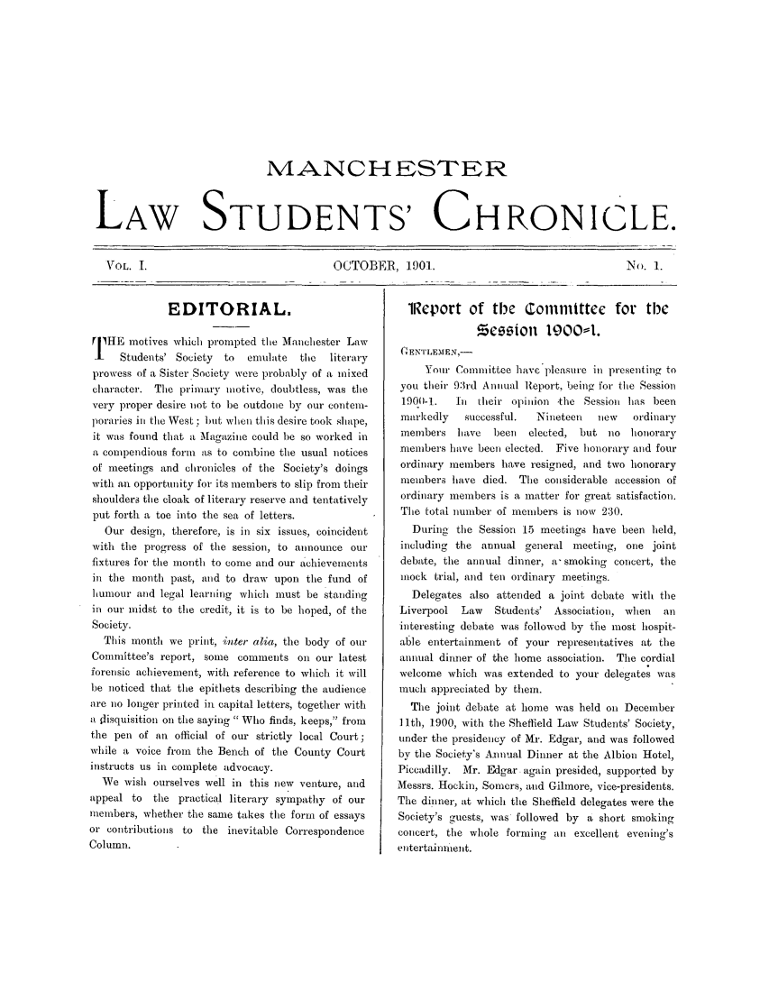 handle is hein.journals/mlstud1 and id is 1 raw text is: MVIANCHESTER
LAW STUDENTS' CHRONICLE.

OCTOBER, 1901.

No. 1.

EDITORIAL.
TIHE motives which prompted the Manchester Law
_    Students' Society  to  emulate  the  literary
prowess of a Sister.Society were probably of a mixed
character. The primary motive, doubtless, was the
very proper desire not to be outdone by our contem-
poraries in the West; but when this desire took shape,
it was found that a Magazine could be so worked in
a compendious form as to combine the usual notices
of meetings and chronicles of the Society's doings
with an opportunity for its members to slip from their
shoulders the cloak of literary reserve and tentatively
put forth a toe into the sea of letters.
Our design, therefore, is in six issues, coincident
with the progress of the session, to announce our
fixtures for the month to come and our achievements
in the month past, and to draw upon the fund of
humour and legal learning which must be standing
in our midst to the credit, it is to be hoped, of the
Society.
This month we print, inter alia, the body of our
Committee's report, some comments on our latest
forensic achievement, with reference to which it will
be noticed that the epithets describing the audience
are no longer printed in capital letters, together with
a tisquisition on the saying  Who finds, keeps, from
the pen of an official of our strictly local Court;
while a voice from the Bench of the County Court
instructs us in complete advocacy.
We wish ourselves well in this new venture, and
appeal to  the practical literary sympathy of our
members, whether the same takes the form of essays
or contributions to the inevitable Correspondence
Column.

iReport of tMe Committc            for tWe
Bqqo        1900-1.
(  ENTILEMEN-
Your Committee have pleasure in presenting to
you their 93rd Annual Report, being for the Session
1900-1.  In their opinion the Session has been
markedly   successful.  Nineteen  new   ordinary
members have    been  elected, but no honorary
members have been elected. Five honorary and four
ordinary members have resigned, and two honorary
members have died. The considerable accession of
ordinary members is a matter for great satisfaction.
The total number of members is now 230.
During the Session 15 meetings have been held,
including the annual general meeting, one joint
debate, the annual dinner, a- smoking concert, the
mock trial, and ten ordinary meetings.
Delegates also attended a joint debate with the
Liverpool Law   Students' Association, when   an
interesting debate was followed by the most hospit-
able entertainment of your representatives at the
annual dinner of the home association. The cordial
welcome which was extended to your delegates was
much appreciated by them.
The joint debate at home was held on December
11 th, 1900, with the Sheffield Law Students' Society,
under the presidency of Mr. Edgar, and was followed
by the Society's A.nnual Dinner at the Albion Hotel,
Piccadilly. Mr. Edgar again presided, supported by
Messrs. Hockin, Somers, and Gilnore, vice-presidents.
The dinner, at which the Sheffield delegates were the
Society's guests, was followed by a short smoking
concert, the whole forming an excellent evening's
entertainment.

VOL. I.


