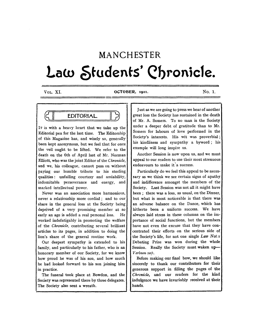 handle is hein.journals/mlstud11 and id is 1 raw text is: MANCHESTER
Law    8fudenfs' Cbronicle.
VOL. XI.       OCTOBER, 1911.    No. 1.

IT is with a heavy heart that we take up the
Editorial pen for the last time. The Editorship
[of this Magazine has, and wisely so, generally
been kept anonymous, but we feel that for once
the veil ought to be lifted. We refer to the
death on the 6th of April last of Mr. Norman
Elliott, who was the joint Editor of the Chronicle,
and we, his colleague, cannot pass on without
paying our humble tribute to his sterling
qualities: unfailing courtesy and amiability,
indomitable perseverance and    energy, and
marked intellectual power.
Never was an association more harmonious,
never a relationship more cordial; and to our
share in the general loss at the Society being
deprived of a very promising member at so
early an age is added a real personal loss.  He
worked indefatigably in promoting the welfare
of the Chronicle, contributing several brilliant
articles to its pages, in addition to doing the
lion's share of the general routine work.
Our deepest sympathy is extended to his
family, and particularly to his father, who is an
honorary member of our Society, for we know
how proud he was of his son, and how much
he had looked forward to his son joining him
in practice.
The funeral took place at Bowdon, and the
Society was represented there by three delegates.
The Society also sent a wreath.

Just as we are going to press we hear of another
great loss the Society has sustained in the death
of Mr. A. Somers. To no man is the Society
under a deeper debt of gratitude than to Mr.
Somers for labours of love performed in the
Society's interests. His wit was proverbial;
his kindliness and sympathy a byword; his
example will long inspire us.
Another Session is now upon us, and we must
appeal to our readers to use their most strenuous
endeavours to make it'a success.
Particularly do we feel this appeal to be neces-
sary as we think we see certain signs of apathy
and indifference amongst the members of the
Society. Last Session was not all it might have
been ; there was a loss, as usual, on the Dinner,
but what is most noticeable is that there was
an adverse balance on the Dance, which has
hitherto been a uniform success. We have
always laid stress in these columns on the im-
portance of social functions, but the members
have not even the excuse that they have con-
centrated their efforts on the serious side of
the Society's life, for not one single Law Not-s
Debating Prize was won during the whole
Session. Really the Society must waken up-
Verbum sab.
Before making our final bow, we should like
sincerely to thank our contributors for their
generous support in filling the pages of the
Chronicle, and   our readers   for the kind
indulgence we have invariably received at their
hands.


