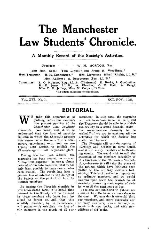 handle is hein.journals/mlstud15 and id is 1 raw text is: The Manchester
Law Students' Chronicle.
A Monthly Record of the Society's Activities.

President -

- W. H. NORTON, Esq.

Joint .Hon. Secs.:  Tom   Linnell* and Frank R. Woodhead.*
Hon. Treasurer: H. H. Cunnington.*    Hon. Librarian: Miss I. Ritchie, LL.B.*
Hon. Auditor: A. Desquesnes, Esq., LL.B.*
Committee: E. 0. Hudson, Esq., LL.B. (Chairman), K. Burke, A. Goodfellow,
H. E. Jones, LL.B.,     A. Fletcher,  G. C. Hall,   A. Keogh,
Miss D. F. Jeffery, Miss M. Cooper, B.Com.
*Ex-officio members of committee.

VOL. XVI. No. 1.

OCT.-NOV., 1923.

EDITORIAL.

WE take this opportunity of
puting before our members
the present position of the
Manchester Law    Students'
Chronicle.  We -ould -wish it to be
understood that the form of monthly
bulletin in which the Chronicle appears
this session is in the nature of a tem-
porary experiment only, and we are
hoping next session to publish    the
Chiron ice again in oli its pre-war glory.
During the two past sessions, the
magazine has been carried on at such
 iniquitous expense (to use a phrase
beloved of our late treasurer) that it has
only been possible to issue one number
each session.  The result has been a
general loss of interest in the doings of
the Society on the port of all but the
keenest members.
By issuing the Chronicle monthly in
this abbreviated form, it is hoped that
interest in the Society will be fostered
in. those members who harve been in-
dined  to forget us, and that this
monthly reminder, by its persistence,
will per'manently establish the fact of
our existence in the minds of all our

members. In such case, the magazine
will not have been issued in vain, and
the Treasurer should be able to establish
the Society in a sound financial state-
a   consumnmation  devoutly  to  be
wished, if we are to continue alli the
activities for which the Society has
made itself famous.
The Chronicle will contain reports of
meetings and debates in some detail,
end it will notify members of forthcom-
ing events. We would wish to call the
attention of our members especially to
this function of the Chron icle-Notifica-
tion,-because it will take the place of
the notices which have hitherto been
posted to the ordinary members fort-
nightly. This is of particular importance
to ordinary members, and we would
impress upon them the desirability of
carefully preserving their copies of each
issue until the next issue is due.
It is also our intention to publish re-
views of Law Books as we have (lone in
the -past. We consider it essential that
our members, and more especially our
ordinary members, should be kept in
touch with new books, and with new
editions of old books.


