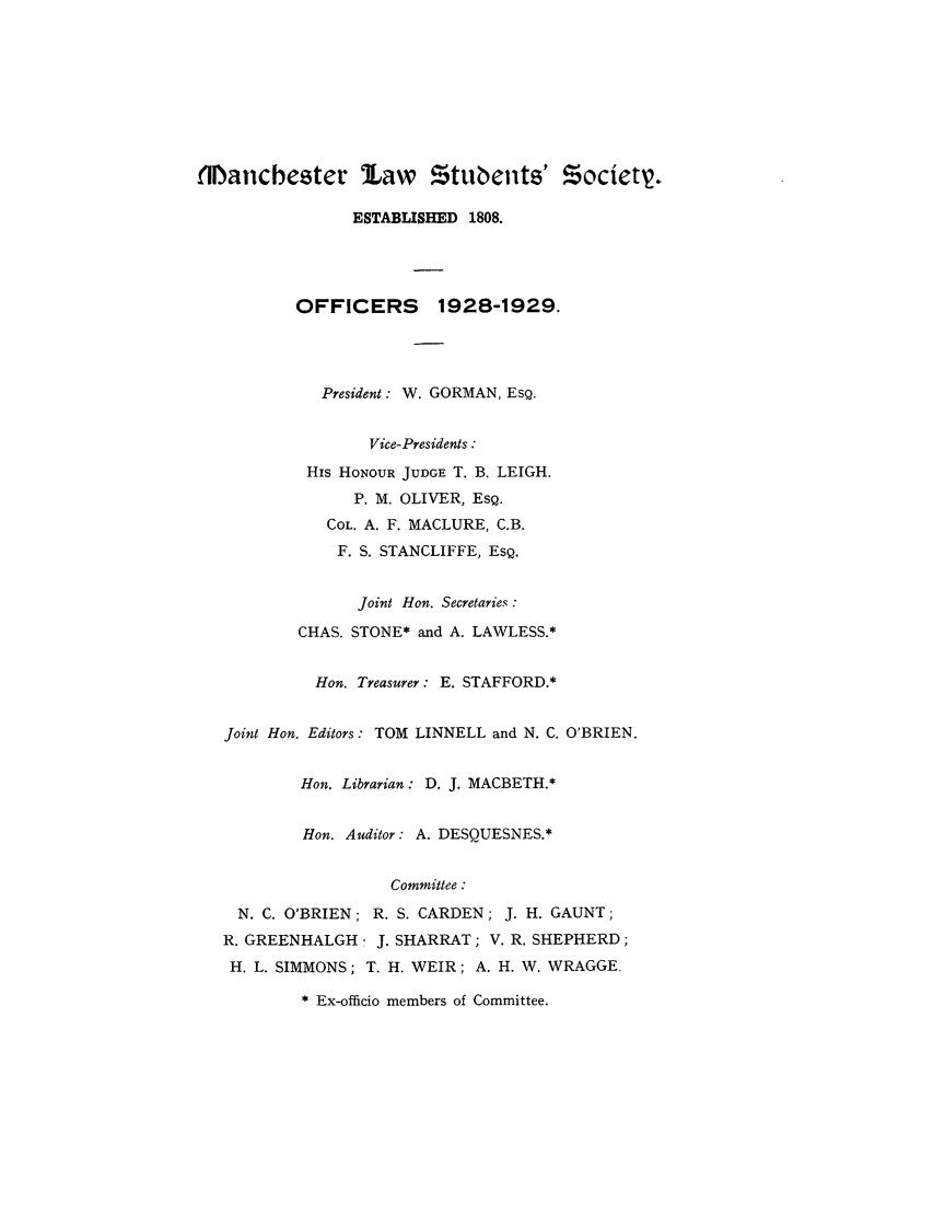 handle is hein.journals/mlstud19 and id is 1 raw text is: MHlanchester law Ztubents' Society.
ESTABLISHED 1808.
OFFICERS 1928-1929.
President: W. GORMAN, EsQ.
Vice-Presidents :
HIs HONOUR JUDGE T. B. LEIGH.
P. M. OLIVER, ESQ.
COL. A. F. MACLURE, C.B.
F. S. STANCLIFFE, ESQ.
Joint Hon. Secretaries:
CHAS. STONE* and A. LAWLESS.*
Hon. Treasurer: E. STAFFORD.*
Joint Hon. Editors: TOM LINNELL and N. C. O'BRIEN.
Hon. Librarian: D. J. MACBETH.*
Hon. Auditor: A. DESQUESNES.*
Committee :
N. C. O'BRIEN; R. S. CARDEN; J. H. GAUNT;
R. GREENHALGH - J. SHARRAT; V. R. SHEPHERD;
H. L. SIMMONS; T. H. WEIR; A. H. W. WRAGGE.

* Ex-officio members of Committee.


