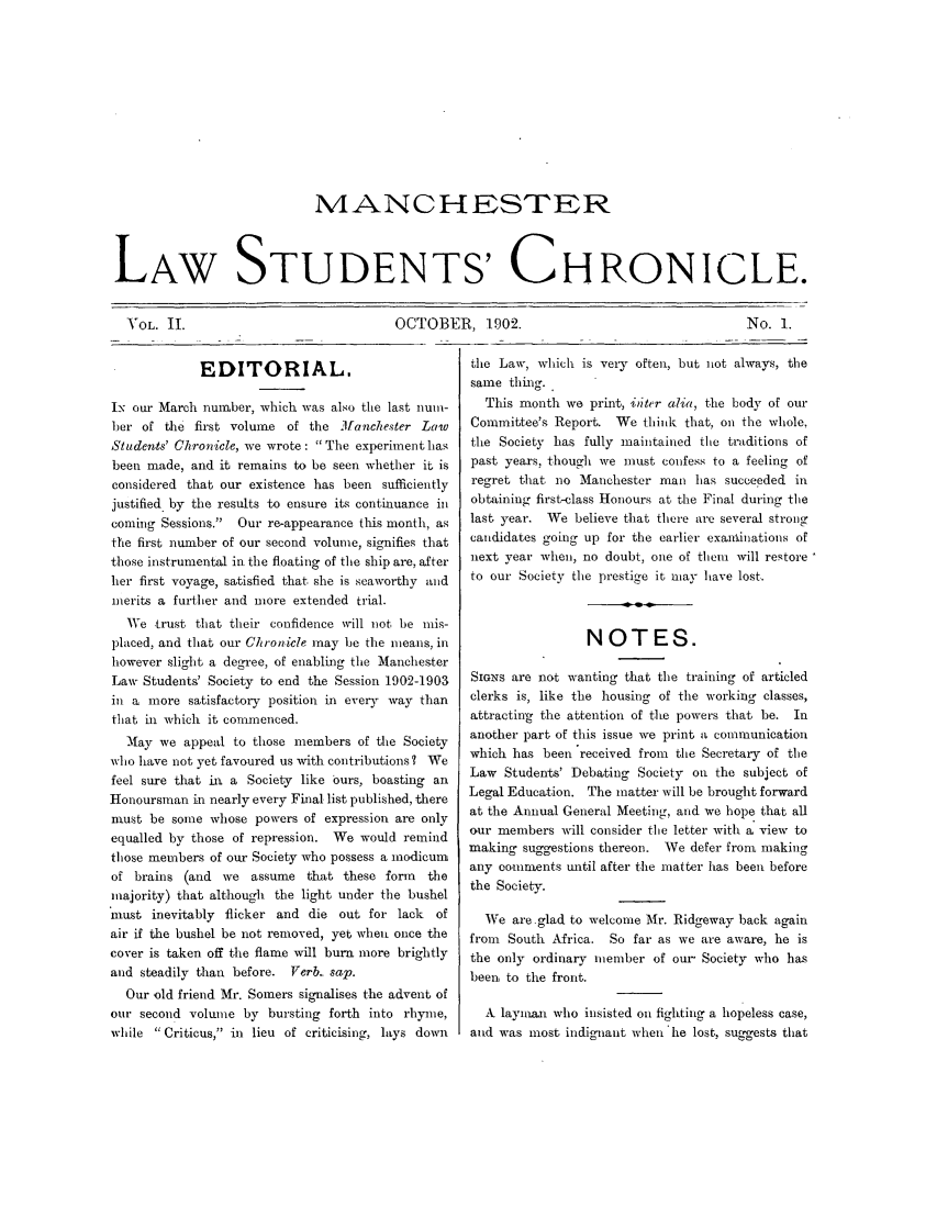 handle is hein.journals/mlstud2 and id is 1 raw text is: NANCHESTEhR
LAW STUDENTS' CHRONICLE.

OCTOBER, 1902.

No. 1.

EDITORIAL.
I- our March number, which was also the last nun-
ber of the first volume of the Manchester Law
Students' Chronicle, we wrote: The experiment has
been made, and it remains to be seen whether it is
considered that our existence has been sufficiently
justified. by the results to ensure its continuance in
coming Sessions. Our re-appearance this month, as
the first number of our second volume, signifies that
those instrumental in the floating of the ship are, after
her first voyage, satisfied that, she is seaworthy and
merits a further and more extended trial.
We trust that their confidence will not be mis-
placed, and that our Chronicle may lie the means, in
however slight a degree, of enabling the Manchester
Law Students' Society to end the Session 1902-1903
in a more satisfactory position in every way than
that in which it commenced.
Mlay we appeal to those members of the Society
who have not yet favoured us with contributions? We
feel sure that itn a Society like ours, boasting an
Honoursman in nearly every Final list published, there
must be some whose powers of expression are only
equalled by those of repression. We would remind
those members of our Society who possess a modicum
of brains (and we assume that these form       the
majority) that although the light under the bushel
must inevitably flicker and die out for lack    of
air if the bushel be not removed, yet when once the
cover is taken off the flame will burn more brightly
and steadily than before. Verb., sap.
Our 'old friend Mr. Somers signalises the advent of
our second volume by bursting forth into rhyne,
while  Criticus, in lieu of criticising, lays down

the Law, which is very often, but not always, the
same tghi.
This month we print., iftcr alia, the body of our
Committee's Report. We think that, on the whole,
the Society has fully maintained the traditions of
past years, though we must confess to a feeling of
regret that no Manchester man has succeeded in
obtaining first-class Honours at the Final during the
last year. We believe that there are several strong
candidates going up for the earlier exanlinations of
next year when, no doubt, one of taem will restore
to our Society the prestige it may have lost.
NOTES.
SIGNs are not wanting that the training of articled
clerks is, like the housing of the working classes,
attracting the attention of the powers that be. In
another part of this issue we print a communication
which has been received from the Secretary of the
Law Students' Debating Society on the subject of
Legal Education. The matter will be brought forward
at the Annual General Meeting, and we hope that all
our members will consider the letter with a view to
making suggestions thereon. We defer from making
any comments until after the matter has been before
the Society.
We are.glad to welcome Mr. Ridgeway back again
from South Africa. So far as we are aware, he is
the only ordinary member of our, Society who has
been, to the front.
A laynman who insisted on fighting a hopeless case,
and was most indignant when'he lost, suggests that

VOL. II.


