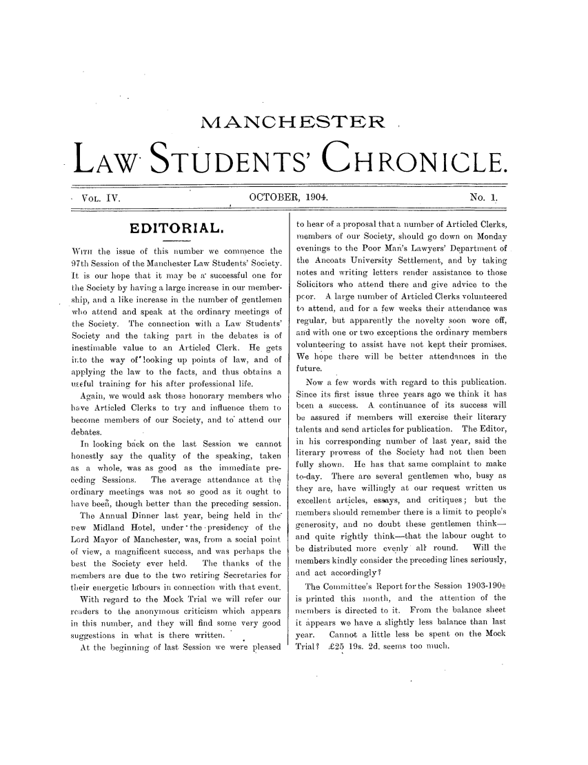 handle is hein.journals/mlstud4 and id is 1 raw text is: MANCHESTER
LAW STUDENTS' CHRONICLE.
VOL. IV.     OCTOBER, 1904.  No. 1.

EDITORIAL.
WNrr  the issue of this number we comnmence the
97th Session of the Manchester Law Students' Society.
It is our hope that it may be a, successful one for
the Society by having a large increase in our member-
ship, and a like increase in the number of gentlemen
who attend and speak at the ordinary meetings of
the Society. The connection with a Law Students'
Society and the taking part in the debate.s is of
inestimable value to an Articled Clerk. He gets
it to the way of'looking up points of law, and of
applying the law to t.he facts, and thus obtains a
uneful training for his after professional life.
Again, we would ask those honorary members who
have Articled Clerks to try and influence them to
become members of our Society, and to* attend our
debates.
In looking back on the last Session we cannot
honestly say the quality of the speaking, taken
as a whole, was as good as the immediate pre-
ceding Sessions.  The average attendance at the
ordinary meetings was not so good as it ought to
have beeil, though better than the preceding session.
The Annual Dinner last year, being held in the-
new Midland Hotel, under the .presidency of the
Lord Mayor of Manchester, was, from a social point
of view, a magnificent success, and was perhaps the
best the Society ever held.   The thanks of the
members are due to the two retiring Secretaries for
their energetic labours in connection with that event.
With regard to the Mock Trial we will refer our
readers to the anonymous criticism which appears
in this number, and they will find some very good
suggestions in what is there written.
At the beginning of last Session we were pleased

to hear of a proposal that a number of Articled Clerks,
members of out Society, should go down on Monday
evenings to the Poor Man's Lawyers' Department of
the Ancoats University Settlement, and by taking
notes and writing letters render assistance to those
Solicitors who attend there and give advice to the
pcor. A large number of Articled Clerks volunteered
to attend, and for a few weeks their attendance was
regular, but apparently the novelty soon wore off,
and with one or two exceptions the ordinary members
volunteering to assist have not kept their promises.
We hope there will be better attendances in the
future,
Now a few words with regard to this publication.
Since its first issue three years ago we think it has
been a success. A continuance of its success will
be assured if members will exercise their literary
talents and send articles for publication. The Editor,
in his corresponding number of last year, said the
literary prowess of the Society had not then been
fully shown. He has that same complaint to make
to-day. There are several gentlemen who, busy as
they are, have willingly at our request written us
excellent articles, essays, and critiques; but the
members should remember there is a limit to people's
generosity, and no doubt these gentlemen think-
and quite rightly think-that the labour ought to
be distributed more evenly all round.    Will the
members kindly consider the preceding lines seriously,
and act accordingly?
The Committee's Report for the Session 1903-1902_
is printed this month, and the attention of the
members is directed to it. From the balance sheet
it appears we have a slightly less balance than last
year.   Cannot a little less be spent on the Mock
Trial? £25 19s. 2d. seems too much.


